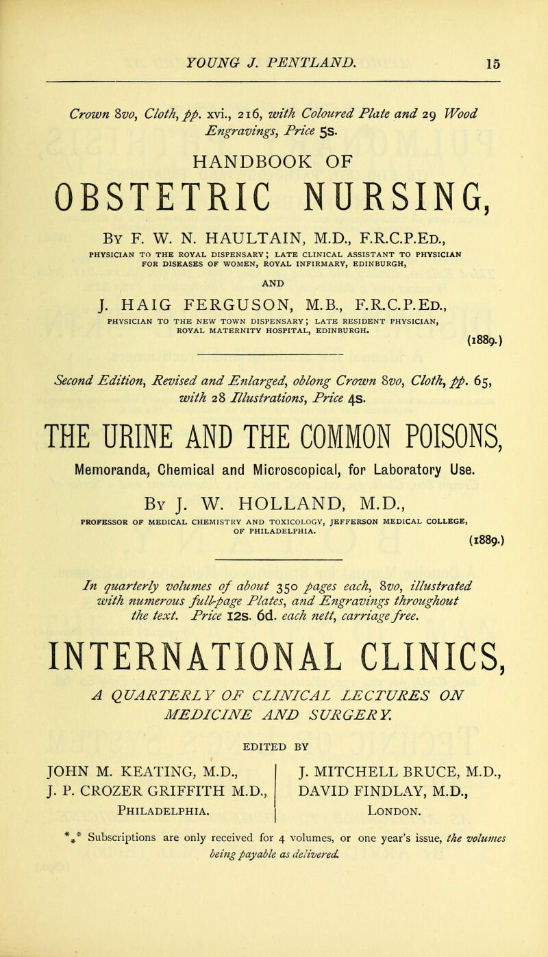 Crown Svo, Cloth, pp. xvi., 216, with Coloured Plate and 29 Wood Engravings, Price 5s. HANDBOOK OF OBSTETRIC NURSING, By F. W. N. HAULTAIN, M.D., RR.CP.Ed., PHYSICIAN TO THE ROYAL DISPENSARY \ LATE CLINICAL ASSISTANT TO PHYSICIAN FOR DISEASES OF WOMEN, ROYAL INFIRMARY, EDINBURGH, AND J. HAIG FERGUSON, M.B., RR.CP.Ed., PHYSICIAN TO THE NEW TOWN DISPENSARY ; LATE RESIDENT PHYSICIAN, ROYAL MATERNITY HOSPITAL, EDINBURGH. (1889.) Second Edition, Revised and Enlarged, oblong Crown Svo, Cloth, pp. 65, with 28 Illustrations, Price 4s. THE URINE AND THE COMMON POISONS, Memoranda, Chemical and Microscopical, for Laboratory Use. By J. W. HOLLAND, M.D., PROFESSOR OF MEDICAL CHEMISTRY AND TOXICOLOGY, JEFFERSON MEDICAL COLLEGE, OF PHILADELPHIA. (I889. In quarterly volumes of about 350 pages each, Svo, illustrated with numerous full-page Plates, and Engravings throughout the text. Price I2S. 6d. each nett, carriage free. INTERNATIONAL CLINICS, A QUARTERLY OF CLINICAL LECTURES ON MEDICINE AND SURGERY. EDITED BY JOHN M. KEATING, M.D., J. P. CROZER GRIFFITH M.D. Philadelphia. J. MITCHELL BRUCE, M.D., DAVID FINDLAY, M.D., London. Subscriptions are only received for 4 volumes, or one year's issue, the volumes being payable as delivered.