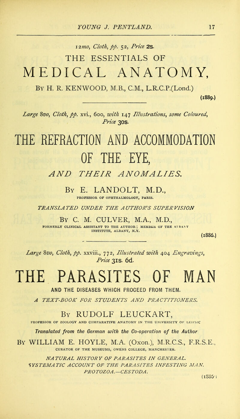 12arc*?, Cloth, pp. 52, Price 2S. THE ESSENTIALS OF MEDICAL ANATOMY, By H. R. KENWOOD, M.B., CM., L.R.C.P.(Lond.) (1889.) Large &vo, Cloth, pp. xvi., 600, with 147 Llhistrations, some Coloured, Price 30s. THE REFRACTION AND ACCOMMODATION OF THE EYE, AND THEIR ANOMALIES. By E. LANDOLT, M.D., PROFESSOR OF OPHTHALMOLOGY, PARIS. TRANSLATED UNDER THE AUTHOR'S SUPERVISION By C. M. CULVER, M.A., M.D., FORMERLY CLINICAL ASSISTANT TO THE AUTHOR; MEMBER OF THE AT HA NY INSTITUTE, ALBANY, N.Y. (1886.) Large Svo, Cloth, pp. xxviii., 772, Lllustrated with 404 Engravings, Price 3is. 6d. THE PARASITES OF MAN AND THE DISEASES WHICH PROCEED FROM THEM. A TEXT-BOOK FOR STUDENTS AND PRACTITIONERS. By RUDOLF LEUCKART, PROFESSOR OF ZOOLOGY AND COMPARATIVE ANATOMY IN THE UNIVERSITY OK LEIPSIC Translated from the German with the Co-operation of the Author By WILLIAM E. HOYLE, M.A. (Oxon.), M.R.C.S., F.R.S.E., CURATOR OF THE MUSEUMS, OWENS COLLEGE, MANCHESTER. NATURAL HISTORY OF PARASITES IN GENERAL. SYSTEMATIC ACCOUNT OF THE PARASITES INFESTING MAN. PR 0 TOZ OA.—CES TO DA. (I886-!