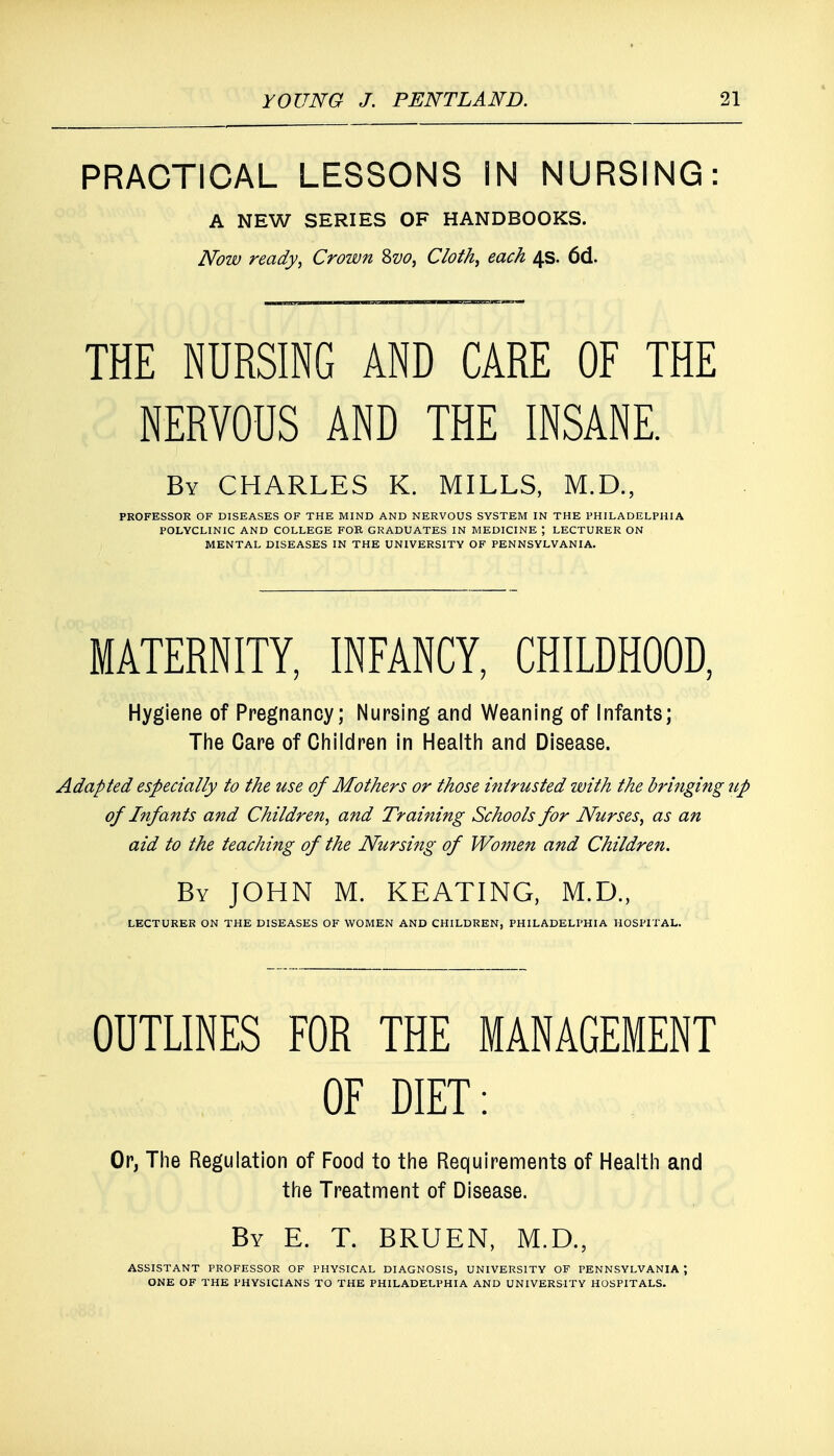 PRACTICAL LESSONS IN NURSING: A NEW SERIES OF HANDBOOKS. Now ready, Crown 2>vo, Cloth, each 4s. 6d. THE NURSING AND CARE OF THE NERVOUS AND THE INSANE. By CHARLES K. MILLS, M.D., PROFESSOR OF DISEASES OF THE MIND AND NERVOUS SYSTEM IN THE PHILADELPHIA POLYCLINIC AND COLLEGE FOR GRADUATES IN MEDICINE J LECTURER ON MENTAL DISEASES IN THE UNIVERSITY OF PENNSYLVANIA. MATERNITY, INFANCY, CHILDHOOD, Hygiene of Pregnancy; Nursing and Weaning of Infants; The Care of Children in Health and Disease. Adapted especially to the use of Mothers or those intrusted with the bringing up of Infants and Children, and Training Schools for Nurses, as an aid to the teaching of the Nursing of Women and Children. By JOHN M. KEATING, M.D., LECTURER ON THE DISEASES OF WOMEN AND CHILDREN, PHILADELPHIA HOSPITAL. OUTLINES FOR THE MANAGEMENT OF DIET: Or, The Regulation of Food to the Requirements of Health and the Treatment of Disease. By E. T. BRUEN, M.D., ASSISTANT PROFESSOR OF PHYSICAL DIAGNOSIS, UNIVERSITY OF PENNSYLVANIA \ ONE OF THE PHYSICIANS TO THE PHILADELPHIA AND UNIVERSITY HOSPITALS.