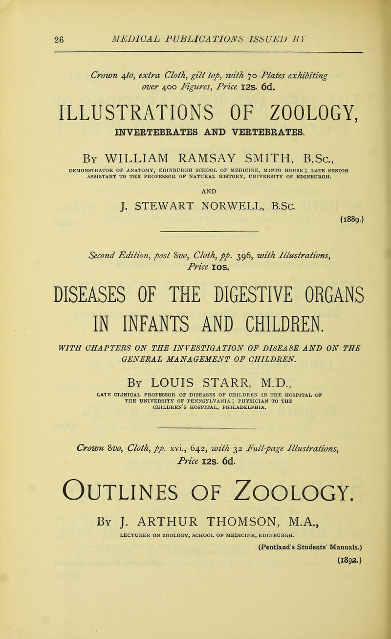 Crown \to, extra Cloth, gilt top, with 70 Plates exhibiting over 400 Figures, Price I2S. 6d. ILLUSTRATIONS OF ZOOLOGY, INVERTEBRATES AND VEETEBEATES. By WILLIAM RAMSAY SMITH, B.Sc, DEMONSTRATOR OF ANATOMY, EDINBURGH SCHOOL OF MEDICINE, M1NTO HOUSE ; LATE SENIOR ASSISTANT TO THE PROFESSOR OF NATURAL HISTORY, UNIVERSITY OF EDINBURGH. AND J. STEWART NORWELL, B.Sc. (1889.) Second Edition, post Zvo, Cloth, pp. 396, with Illustrations, Price I OS. DISEASES OF THE DIGESTIVE ORGANS IN INFANTS AND CHILDREN. WITH CHAPTERS ON THE INVESTIGATION OF DISEASE AND ON THE GENERAL MANAGEMENT OF CHILDREN. By LOUIS STARR, M.D., LATE CLINICAL PROFESSOR OF DISEASES OF CHILDREN IN THE HOSPITAL OF THE UNIVERSITY OF PENNSYLVANIA ; PHYSICIAN TO THE CHILDREN'S HOSPITAL, PHILADELPHIA. Crown Svo, Cloth, pp. xvi., 642, with 32 Full-page Illustrations, Price I2S. 6d. Outlines of Zoology. By J. ARTHUR THOMSON, M.A., LECTURER ON ZOOLOGY, SCHOOL OF MEDICINE, EDINBURGH. (Pentland's Students' Manuals.) (1892.)