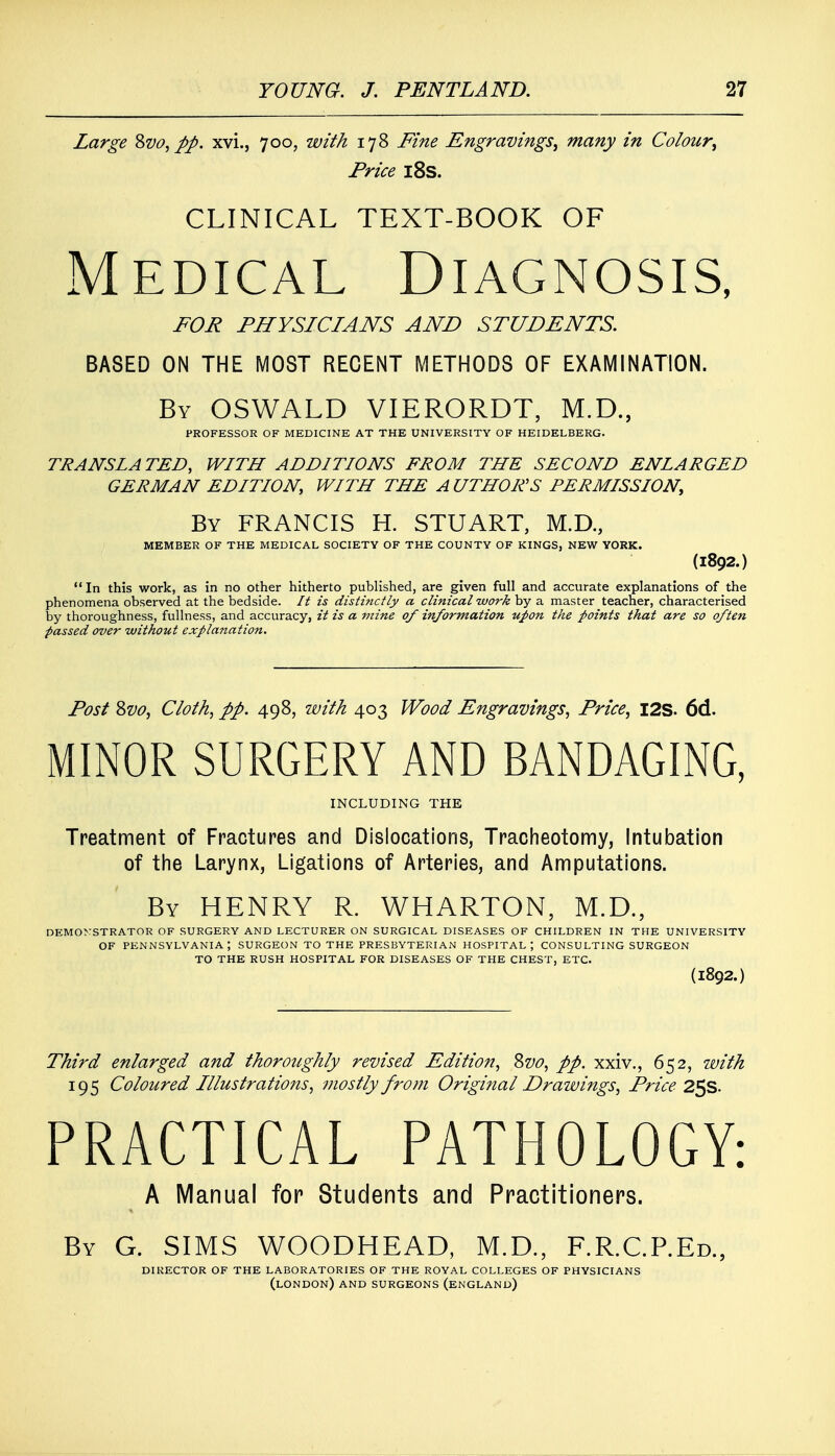 Large Svo, pp. xvi., 700, with 178 Fine Engravings, many in Colour, Price 18s. CLINICAL TEXT-BOOK OF Medical Diagnosis, FOR PHYSICIANS AND STUDENTS. BASED ON THE MOST RECENT METHODS OF EXAMINATION. By OSWALD VIERORDT, M.D., PROFESSOR OF MEDICINE AT THE UNIVERSITY OF HEIDELBERG. TRANSLATED, WITH ADDITIONS FROM THE SECOND ENLARGED GERMAN EDITION, WITH THE AUTHOR'S PERMISSION, By FRANCIS H. STUART, M.D., MEMBER OF THE MEDICAL SOCIETY OF THE COUNTY OF KINGS, NEW YORK. (1892.)  In this work, as in no other hitherto published, are given full and accurate explanations of the phenomena observed at the bedside. It is distinctly a clinical work by a master teacher, characterised by thoroughness, fullness, and accuracy, it is a mine of information upon the points that are so often passed over without explanation. Post Svo, Cloth, pp. 498, with 403 Wood Engravings, Price, I2S. 6d. MINOR SURGERY AND BANDAGING, INCLUDING THE Treatment of Fractures and Dislocations, Tracheotomy, Intubation of the Larynx, Ligations of Arteries, and Amputations. By HENRY R. WHARTON, M.D., DEMONSTRATOR OF SURGERY AND LECTURER ON SURGICAL DISEASES OF CHILDREN IN THE UNIVERSITY OF PENNSYLVANIA; SURGEON TO THE PRESBYTERIAN HOSPITAL; CONSULTING SURGEON TO THE RUSH HOSPITAL FOR DISEASES OF THE CHEST, ETC. (1892.) Third enlarged and thoroughly revised Edition, Svo, pp. xxiv., 652, with 195 Coloured Illustrations, mostly from Original Drawings, Price 25s. PRACTICAL PATHOLOGY: A Manual for Students and Practitioners. By G. SIMS WOODHEAD, M.D., F.R.C.P.Ed., DIRECTOR OF THE LABORATORIES OF THE ROYAL COLLEGES OF PHYSICIANS (LONDON) AND SURGEONS (ENGLAND)