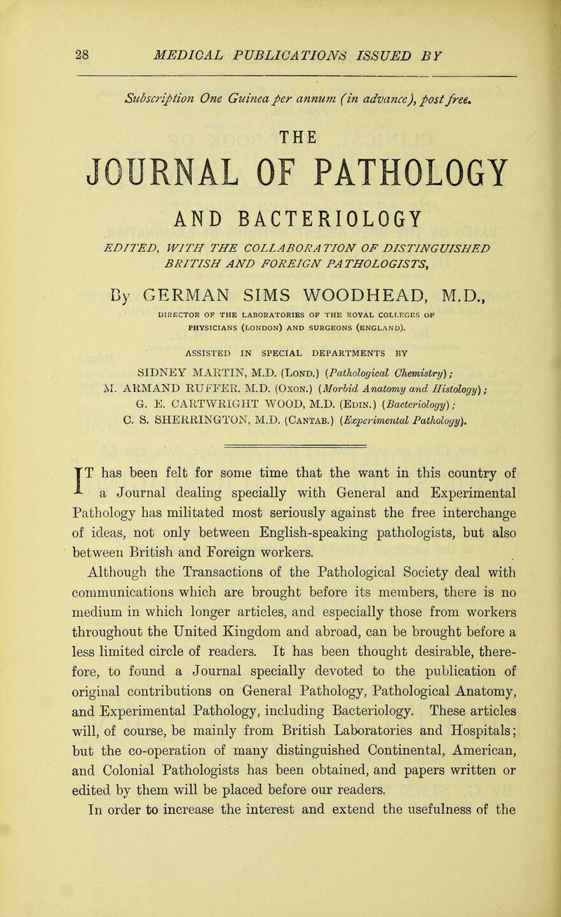 Subscription One Guinea per annum (in advance), post free. THE JOURNAL OF PATHOLOGY AND BACTERIOLOGY EDITED, WITH THE COLLABORATION OF DISTINGUISHED BRITISH AND FOREIGN PATHOLOGISTS, By GERMAN SIMS WOODHEAD, M.D., DIRECTOR OF THE LABORATORIES OF THE ROYAL COLLEGES OF PHYSICIANS (LONDON) AND SURGEONS (ENGLAND). ASSISTED IN SPECIAL DEPARTMENTS BY SIDNEY MARTIN, M.D. (Lond.) {Pathological Chemistry) ; M. ARMAND RUFEER, M.D. (Oxon.) {Morbid Anatomy and Histology); G. E. CARTWRIGHT WOOD, M.D. (Edin.) {Bacteriology); C. S. SHERRINGTON, M.D. (Cantab.) {Experimental Pathology). IT has been felt for some time that the want in this country of a Journal dealing specially with General and Experimental Pathology has militated most seriously against the free interchange of ideas, not only between English-speaking pathologists, but also between British and Foreign workers. Although the Transactions of the Pathological Society deal with communications which are brought before its members, there is no medium in which longer articles, and especially those from workers throughout the United Kingdom and abroad, can be brought before a less limited circle of readers. It has been thought desirable, there- fore, to found a Journal specially devoted to the publication of original contributions on General Pathology, Pathological Anatomy, and Experimental Pathology, including Bacteriology. These articles will, of course, be mainly from British Laboratories and Hospitals; but the co-operation of many distinguished Continental, American, and Colonial Pathologists has been obtained, and papers written or edited by them will be placed before our readers. Tn order to increase the interest and extend the usefulness of the