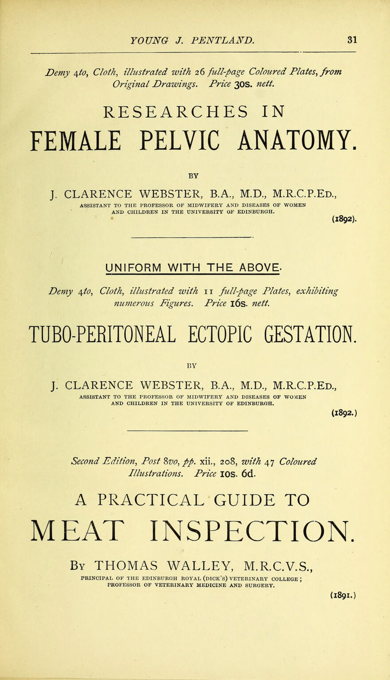 Demy 4to, Cloth, illustrated with 26 full-page Coloured Plates; from Original Drawings. Price 30s. nett. RESEARCHES IN FEMALE PELVIC ANATOMY. BY J. CLARENCE WEBSTER, B.A, M.D., M.R.C.P.Ed., ASSISTANT TO THE PROFESSOR OF MIDWIFERY AND DISEASES OF WOMEN AND CHILDREN IN THE UNIVERSITY OF EDINBURGH. (1892). UNIFORM WITH THE ABOVE. Demy 4to, Cloth, illustrated with 11 full-page Plates, exhibiting numerous Figures. Price 16s. nett. TUBO-PERITONEAL ECTOPIC GESTATION. BY J. CLARENCE WEBSTER, B.A., M.D., M.R.C.P.Ed., ASSISTANT TO THE PROFESSOR OF MIDWIFERY AND DISEASES OF WOMEN AND CHILDREN IN THE UNIVERSITY OF EDINBURGH. (I892.) Second Edition, Post &vo, pp. xii., 208, with 47 Coloured Illustrations. Price IOS. 6d. A PRACTICAL GUIDE TO MEAT INSPECTION. By THOMAS WALLEY, M.R.C.V.S., PRINCIPAL OF THE EDINBURGH ROYAL (DICK'S) VETERINARY COLLEGE ; PROFESSOR OF VETERINARY MEDICINE AND SURGERY. (I89I.)