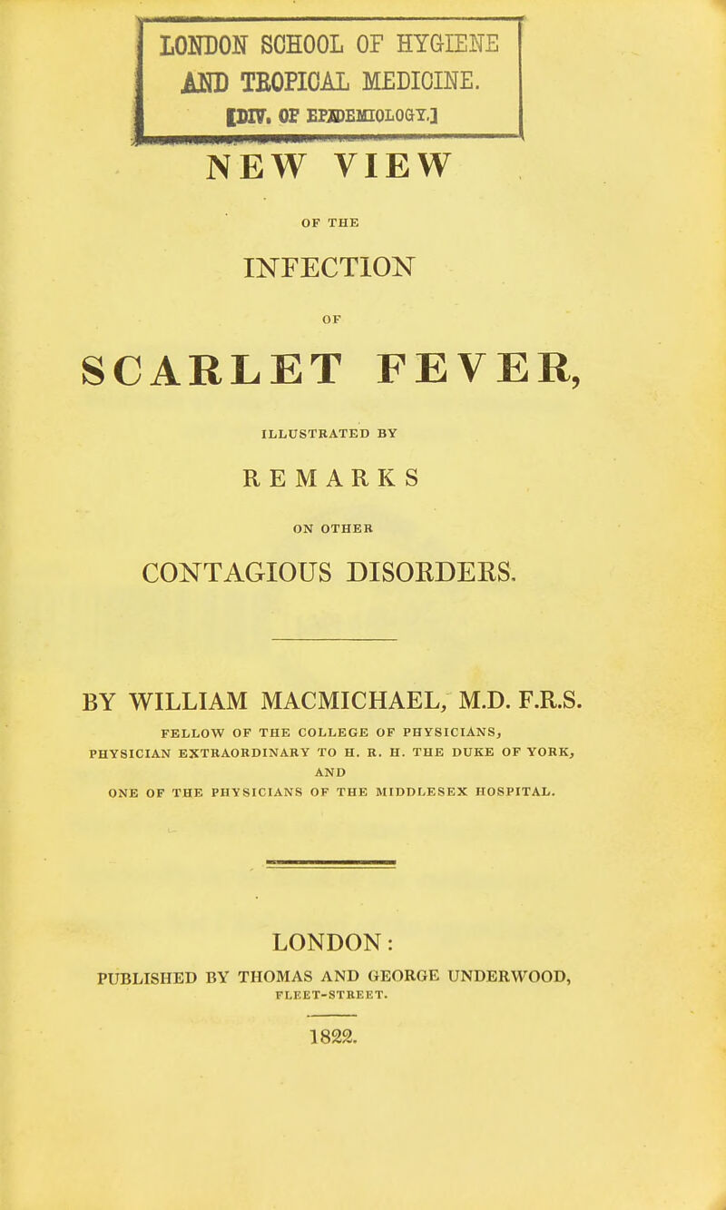 LONDON SCHOOL OF HYGIENE AND TEOPIOAL MEDICINE. IDDT. OF EEIDE1HOLOGY.] NEW VIEW OF THE INFECTION OF SCARLET FEVER, ILLUSTRATED BY REMARKS ON OTHER CONTAGIOUS DISORDEKS, BY WILLIAM MACMICHAEL, M.D. F.R.S. FELLOW OF THE COLLEGE OF PHYSICIANS, PHYSICIAN EXTRAORDINARY TO H. R. H. THE DUKE OF YORK, AND ONE OF THE PHYSICIANS OF THE MIDDLESEX HOSPITAL. LONDON: PUBLISHED BY THOMAS AND GEORGE UNDERWOOD, FLEET-STREET. 1822.