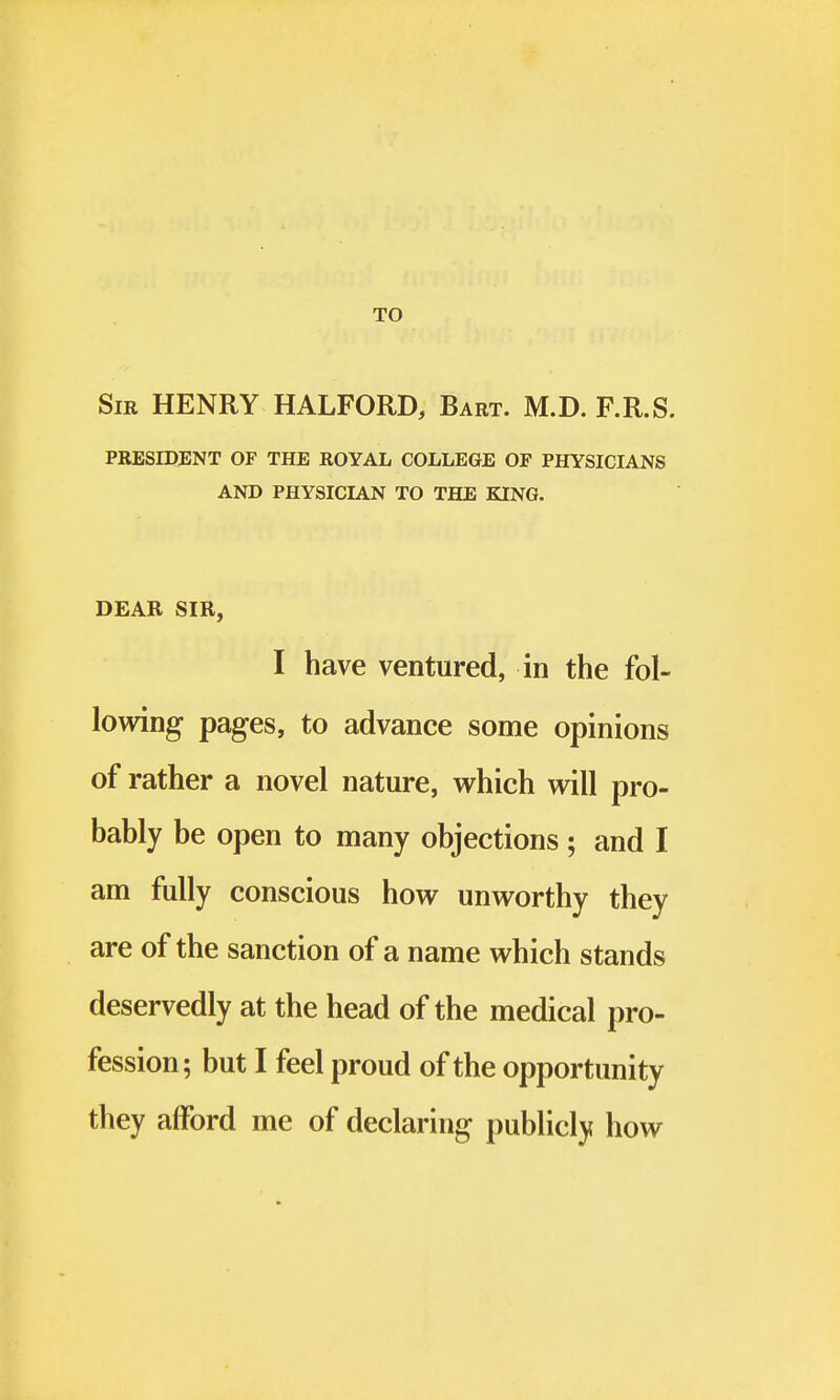 TO Sir HENRY HALFORD, Bart. M.D. F.R.S. PRESIDENT OF THE ROYAL COLLEGE OF PHYSICIANS AND PHYSICIAN TO THE KING. DEAR SIR, I have ventured, in the fol- lowing pages, to advance some opinions of rather a novel nature, which will pro- bably be open to many objections ; and I am fully conscious how unworthy they are of the sanction of a name which stands deservedly at the head of the medical pro- fession; but I feel proud of the opportunity they afford me of declaring publicly how