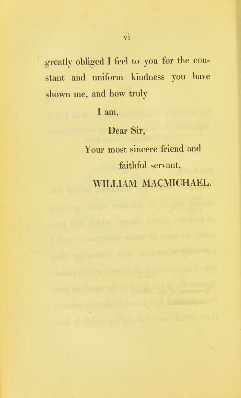 greatly obliged I feel to you for the con- stant and uniform kindness you have shown me, and how truly I am, Dear Sir, Your most sincere friend and faithful servant, WILLIAM MACMICHAEL.