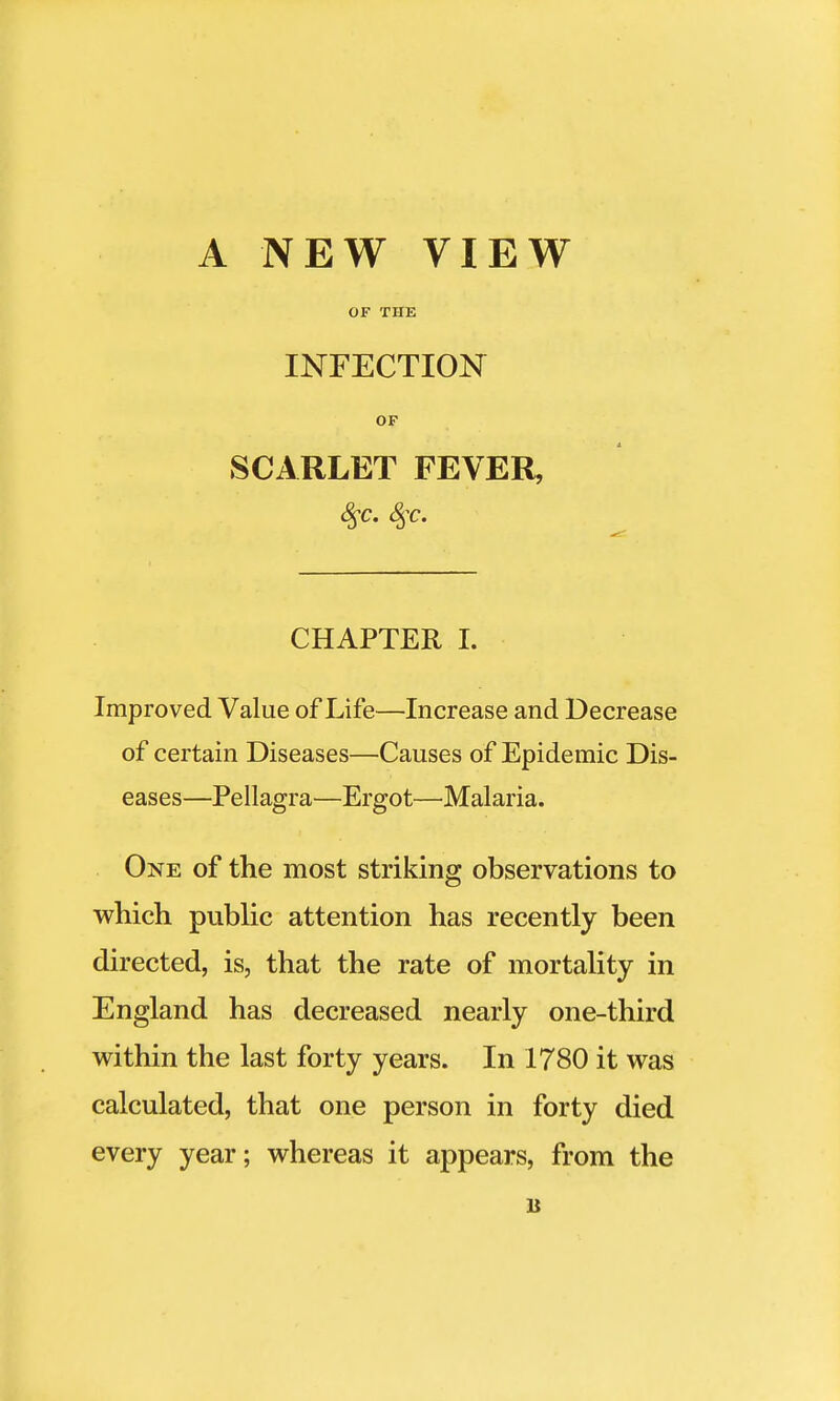 A NEW VIEW OF THE INFECTION OF SCARLET FEVER, CHAPTER I. Improved Value of Life—Increase and Decrease of certain Diseases—Causes of Epidemic Dis- eases—Pellagra—Ergot—Malaria. One of the most striking observations to which public attention has recently been directed, is, that the rate of mortality in England has decreased nearly one-third within the last forty years. In 1780 it was calculated, that one person in forty died every year; whereas it appears, from the