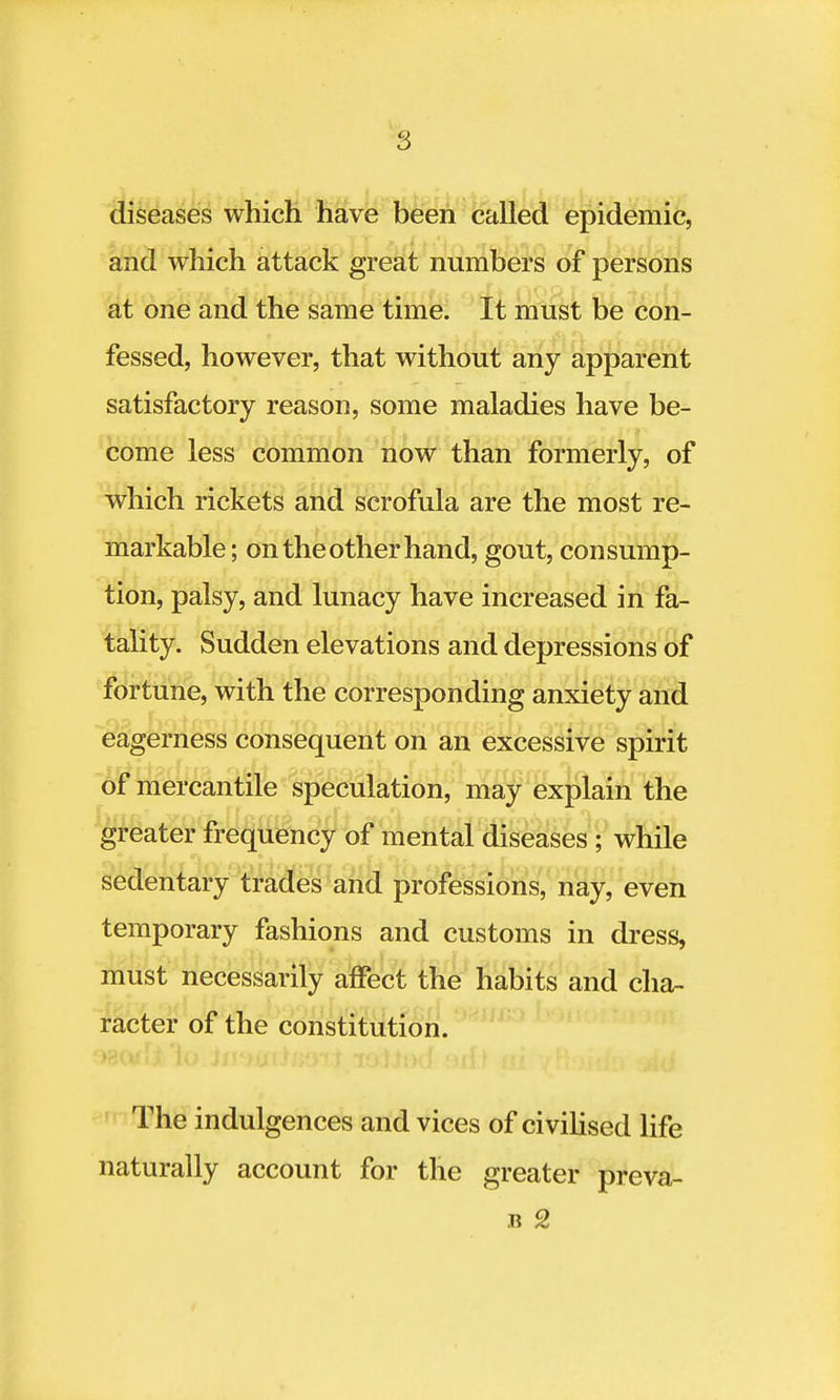 diseases which have been called epidemic, and which attack great numbers of persons at one and the same time. It must be con- fessed, however, that without any apparent satisfactory reason, some maladies have be- come less common now than formerly, of which rickets and scrofula are the most re- markable; on the other hand, gout, consump- tion, palsy, and lunacy have increased in fa- tality. Sudden elevations and depressions of fortune, with the corresponding anxiety and eagerness consequent on an excessive spirit of mercantile speculation, may explain the greater frequency of mental diseases ; while sedentary trades and professions, nay, even temporary fashions and customs in dress, must necessarily affect the habits and cha- racter of the constitution. The indulgences and vices of civilised life naturally account for the greater preva- il 2