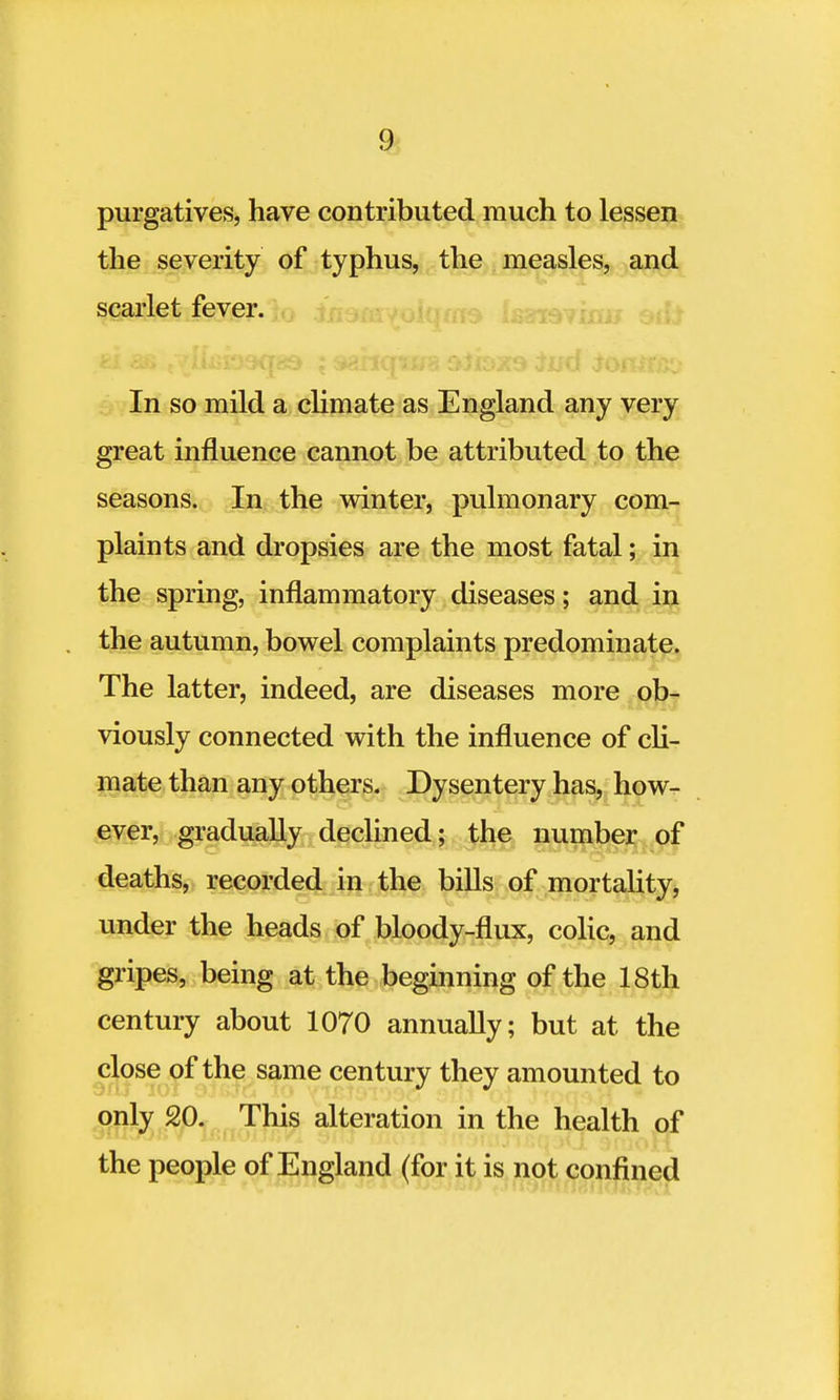 purgatives, have contributed much to lessen the severity of typhus, the measles, and scarlet fever. In so mild a climate as England any very great influence cannot be attributed to the seasons. In the winter, pulmonary com- plaints and dropsies are the most fatal; in the spring, inflammatory diseases; and in the autumn, bowel complaints predominate. The latter, indeed, are diseases more ob- viously connected with the influence of cli- mate than any others. Dysentery has, how- ever, gradually declined; the number of deaths, recorded in the bills of mortality, under the heads of bloody-flux, colic, and gripes, being at the beginning of the 18th century about 1070 annually; but at the close of the same century they amounted to only 20. This alteration in the health of the people of England (for it is not confined