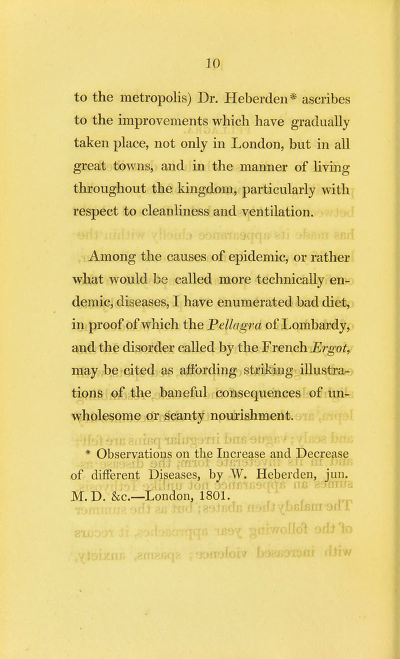 to the metropolis) Dr. Heberden* ascribes to the improvements which have gradually taken place, not only in London, but in all great towns, and in the manner of living throughout the kingdom, particularly with respect to cleanliness and ventilation. Among the causes of epidemic, or rather what would be called more technically en- demic, diseases, I have enumerated bad diet, in proof of which the Pellagra of Lombardy, and the disorder called by the French Ergot, may be cited as affording striking illustra- tions of the baneful consequences of un- wholesome or scanty nourishment. * Observations on the Increase and Decrease of different Diseases, by W. Heberden, jun. giisovrlloT tx^iTfur ion 30rrx?f booWg nc sucnifd, M.D. &c—London, 1801.