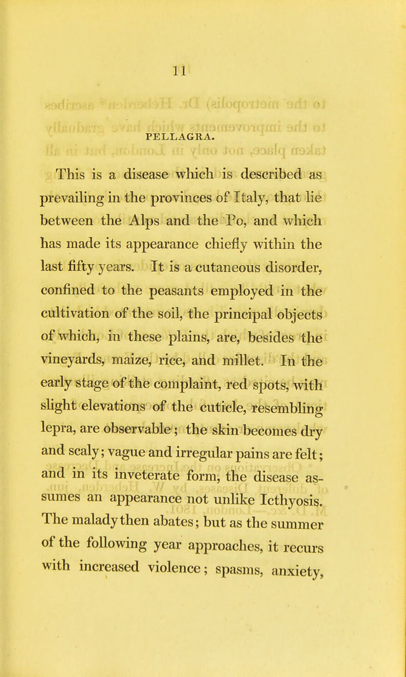 PELLAGRA. Iron 306 lq cioApJ This is a disease which is described as prevailing in the provinces of Italy, that lie between the Alps and the Po, and which has made its appearance chiefly within the last fifty years. It is a cutaneous disorder, confined to the peasants employed in the cultivation of the soil, the principal objects of which, in these plains, are, besides the vineyards, maize, rice, and millet. In the early stage of the complaint, red spots, with slight elevations of the cuticle, resembling lepra, are observable; the skin becomes dry and scaly; vague and irregular pains are felt; and in its inveterate form, the disease as- sumes an appearance not unlike Icthyosis. Ine malady then abates; but as the summer of the following year approaches, it recurs with increased violence; spasms, anxiety,