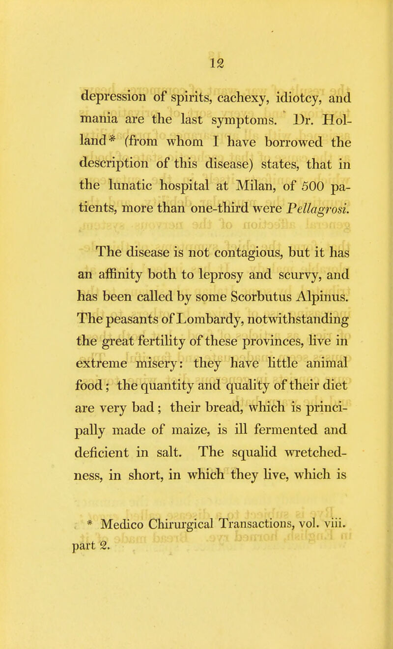 depression of spirits, cachexy, idiotcy, and mania are the last symptoms. Dr. Hol- land* (from whom I have borrowed the description of this disease) states, that in the lunatic hospital at Milan, of 500 pa- tients, more than one-third were Pellagrosi. The disease is not contagious, but it has an affinity both to leprosy and scurvy, and has been called by some Scorbutus Alpinus. The peasants of Lombardy, notwithstanding the great fertility of these provinces, live in extreme misery: they have little animal food; the quantity and quality of their diet are very bad; their bread, which is princi- pally made of maize, is ill fermented and deficient in salt. The squalid wretched- ness, in short, in which they live, which is * Medico Chirurgical Transactions, vol. viii. part 2.