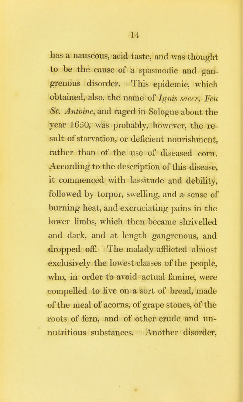 has a nauseous, acid taste, and was thought to be the cause of a spasmodic and gan- grenous disorder. This epidemic, which obtained, also, the name of Ignis sacer, Feu St. Antome, and raged in Sologne about the year 1650, was probably, however, the re- sult of starvation, or deficient nourishment, rather than of the use of diseased corn. According to the description of this disease, it commenced with lassitude and debility, followed by torpor, swelling, and a sense of burning heat, and excruciating pains in the lower limbs, which then became shrivelled and dark, and at length gangrenous, and dropped off. The malady afflicted almost exclusively the lowest classes of the people, who, in order to avoid actual famine, were compelled to live on a sort of bread, made of the meal of acorns, of grape stones, of the roots of fern, and of other crude and un- nutritious substances. Another disorder,