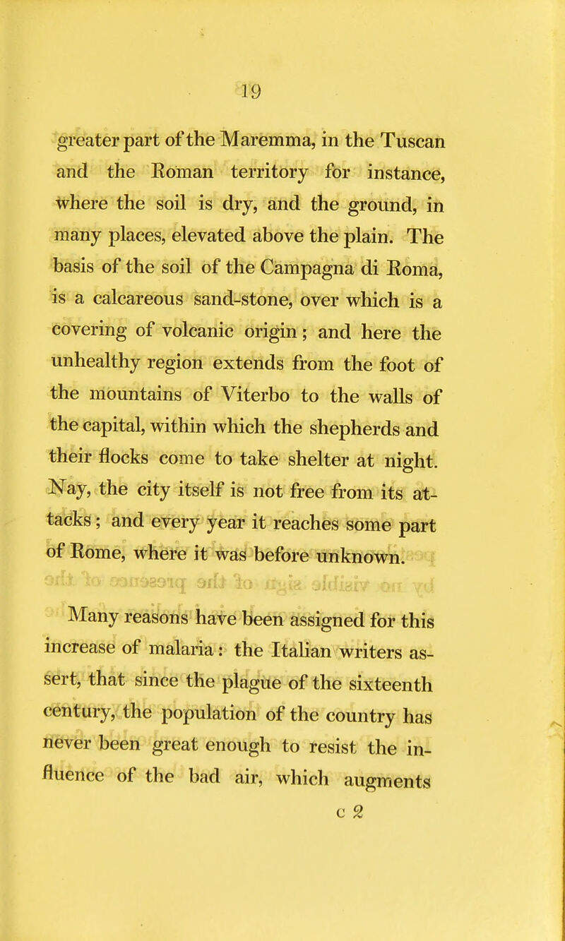 greater part of the Maremma, in the Tuscan and the Koman territory for instance, where the soil is dry, and the ground, in many places, elevated above the plain. The basis of the soil of the Campagna di Koma, is a calcareous sand-stone, over which is a covering of volcanic origin; and here the unhealthy region extends from the foot of the mountains of Viterbo to the walls of the capital, within which the shepherds and their flocks come to take shelter at night. Nay, the city itself is not free from its at- tacks ; and every year it reaches some part of Eome, where it was before unknown, orf-l io f>3ii9B9i(j 9ifi 'i.Q. ttul<i sldiabf Oil yd Many reasons have been assigned for this increase of malaria: the Italian writers as- sert, that since the plague of the sixteenth century, the population of the country has never been great enough to resist the in- fluence of the bad air, which augments c 2