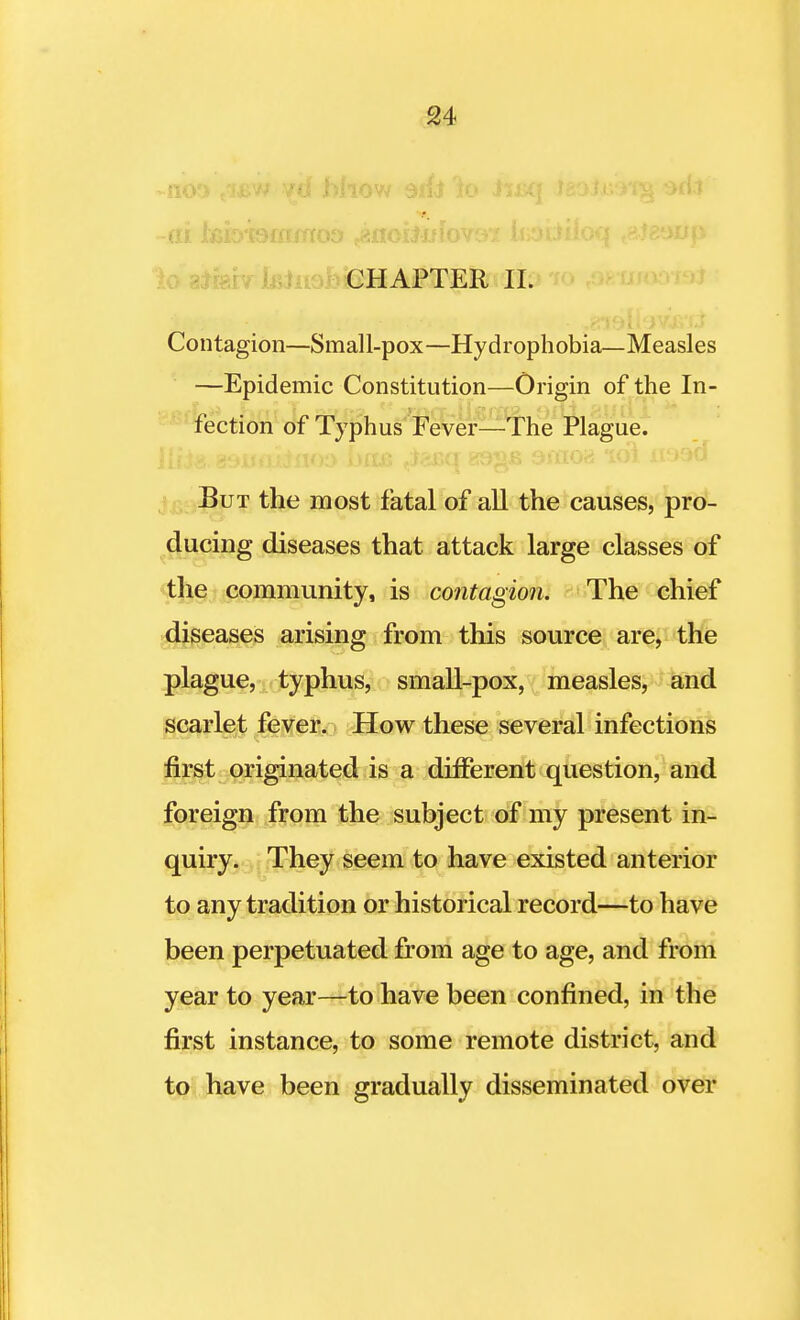 -ai Jtaeroaimos ..aflciJjjfovc** kabiioq (£te9rtp lo aifehr lBJiiofoieHAFTER II. Contagion—Small-pox—Hydrophobia—Measles —Epidemic Constitution—Origin of the In- fection of Typhus Fever—The Plague. Eut the most fatal of all the causes, pro- ducing diseases that attack large classes of the community, is contagion. The chief diseases arising from this source are, the plague, typhus, small-pox, measles, and scarlet fever. How these several infections first originated is a different question, and foreign from the subject of my present in- quiry. They seem to have existed anterior to any tradition or historical record—to have been perpetuated from age to age, and from year to year—to have been confined, in the first instance, to some remote district, and to have been gradually disseminated over