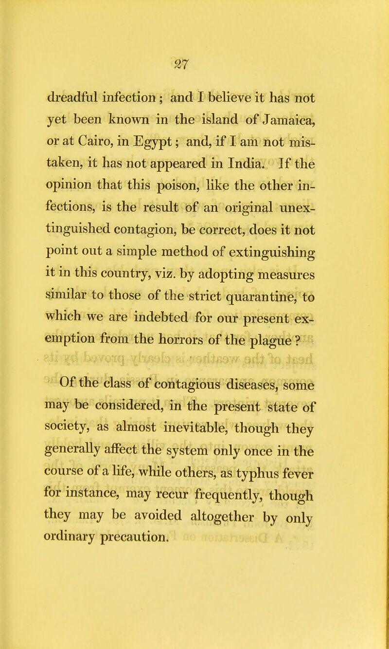 dreadful infection ; and I believe it has not yet been known in the island of Jamaica, or at Cairo, in Egypt; and, if I am not mis- taken, it has not appeared in India. If the opinion that this poison, like the other in- fections, is the result of an original unex- tinguished contagion, be correct, does it not point out a simple method of extinguishing it in this country, viz. by adopting measures similar to those of the strict quarantine, to which we are indebted for our present ex- emption from the horrors of the plague ? Of the class of contagious diseases, some may be considered, in the present state of society, as almost inevitable, though they generally affect the system only once in the course of a life, while others, as typhus fever for instance, may recur frequently, though they may be avoided altogether by only ordinary precaution.