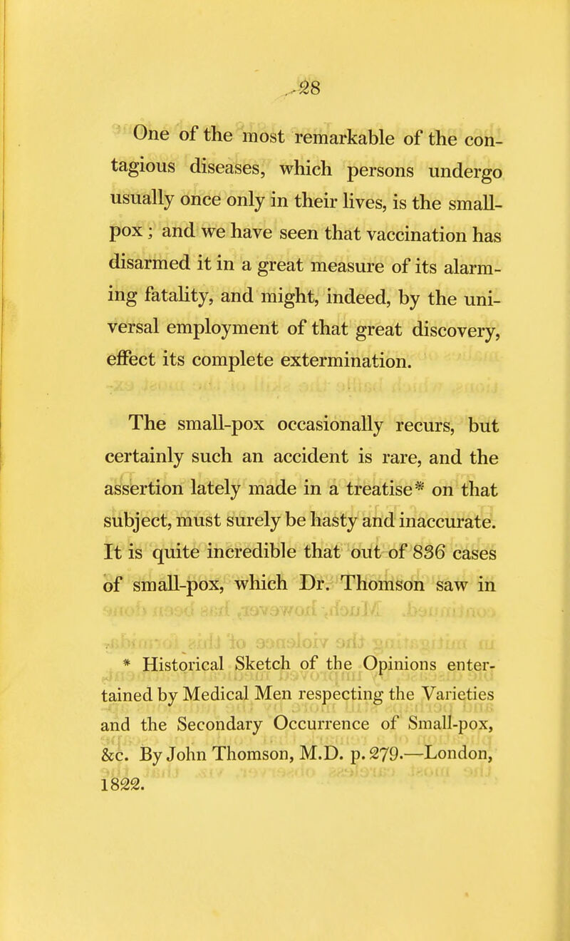 -528 One of the most remarkable of the con- tagious diseases, which persons undergo usually once only in their lives, is the small- pox ; and we have seen that vaccination has disarmed it in a great measure of its alarm- ing fatality, and might, indeed, by the uni- versal employment of that great discovery, effect its complete extermination. The small-pox occasionally recurs, but certainly such an accident is rare, and the assertion lately made in a treatise* on that subject, must surely be hasty and inaccurate. It is quite incredible that out of 836 cases of small-pox, which Dr. Thomson saw in * Historical Sketch of the Opinions enter- tained by Medical Men respecting the Varieties and the Secondary Occurrence of Small-pox, &c. By John Thomson, M.D. p. 279.—London, 1822.