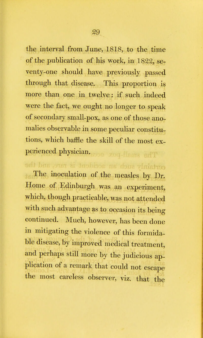 the interval from June, 1818, to the time of the publication of his work, in 1822, se- venty-one should have previously passed through that disease. This proportion is more than one in twelve: if such indeed were the fact, we ought no longer to speak of secondary small-pox, as one of those ano- malies observable in some peculiar constitu- tions, which baffle the skill of the most ex- perienced physician. The inoculation of the measles by Dr. Home of Edinburgh was an experiment, which, though practicable, was not attended with such advantage as to occasion its being; continued. Much, however, has been done in mitigating the violence of this formida- ble disease, by improved medical treatment, and perhaps still more by the judicious ap- plication of a remark that could not escape the most careless observer, viz. that the