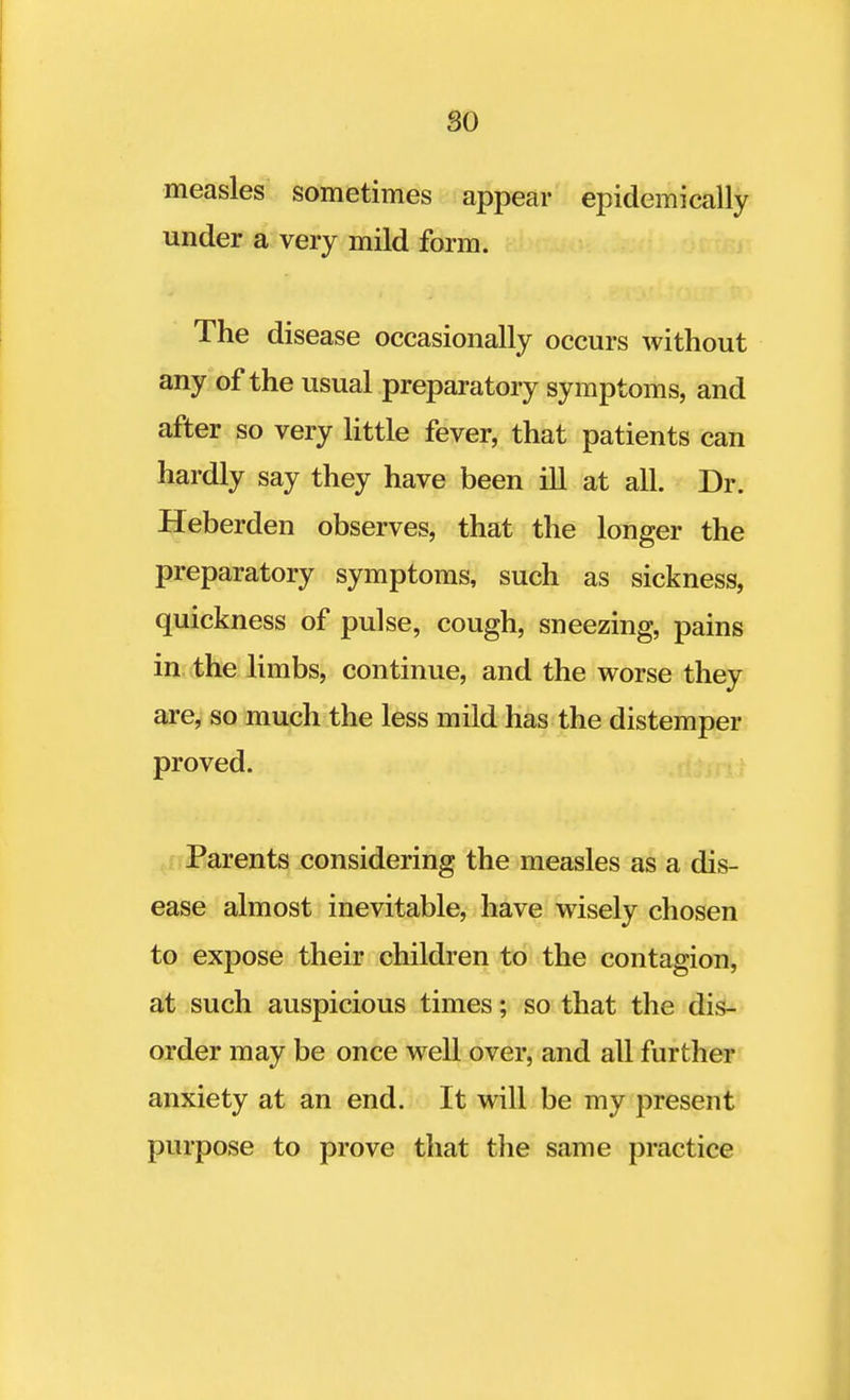 measles sometimes appear epidemically under a very mild form. The disease occasionally occurs without any of the usual preparatory symptoms, and after so very little fever, that patients can hardly say they have been ill at all. Dr. Heberden observes, that the longer the preparatory symptoms, such as sickness, quickness of pulse, cough, sneezing, pains in the limbs, continue, and the worse they are, so much the less mild has the distemper proved. Parents considering the measles as a dis- ease almost inevitable, have wisely chosen to expose their children to the contagion, at such auspicious times; so that the dis- order may be once well over, and all further anxiety at an end. It will be my present purpose to prove that the same practice