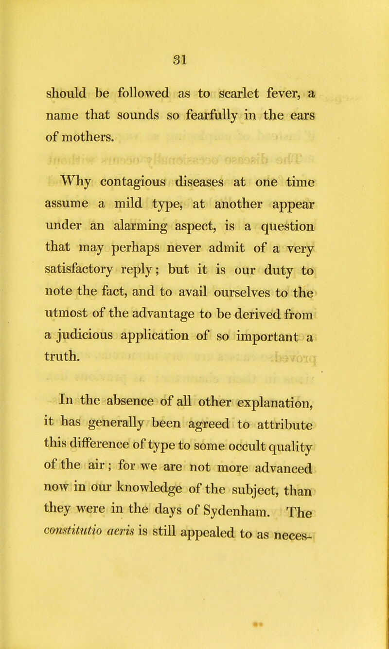 should be followed as to scarlet fever, a name that sounds so fearfully in the ears of mothers. Why contagious diseases at one time assume a mild type, at another appear under an alarming aspect, is a question that may perhaps never admit of a very satisfactory reply; but it is our duty to note the fact, and to avail ourselves to the utmost of the advantage to be derived from a judicious application of so important a truth. In the absence of all other explanation, it has generally been agreed to attribute this difference of type to some occult quality of the air; for we are not more advanced now in our knowledge of the subject, than they were in the days of Sydenham. The constitutio aeris is still appealed to as neces-