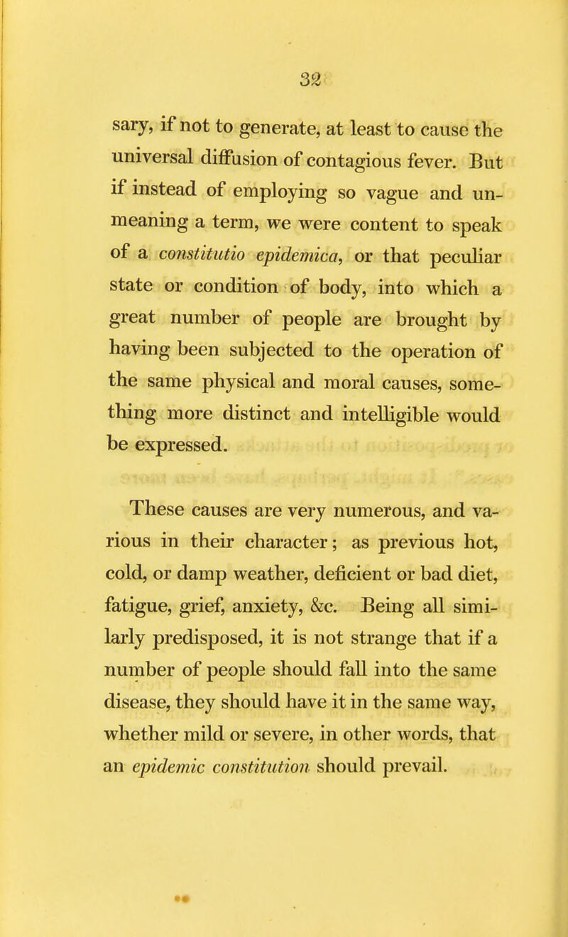 sary, if not to generate, at least to cause the universal diffusion of contagious fever. But if instead of employing so vague and un- meaning a term, we were content to speak of a constitutio epidemica, or that peculiar state or condition of body, into which a great number of people are brought by having been subjected to the operation of the same physical and moral causes, some- thing more distinct and intelligible would be expressed. These causes are very numerous, and va- rious in their character; as previous hot, cold, or damp weather, deficient or bad diet, fatigue, grief, anxiety, &c. Eeing all simi- larly predisposed, it is not strange that if a number of people should fall into the same disease, they should have it in the same way, whether mild or severe, in other words, that an epidemic constitution should prevail.