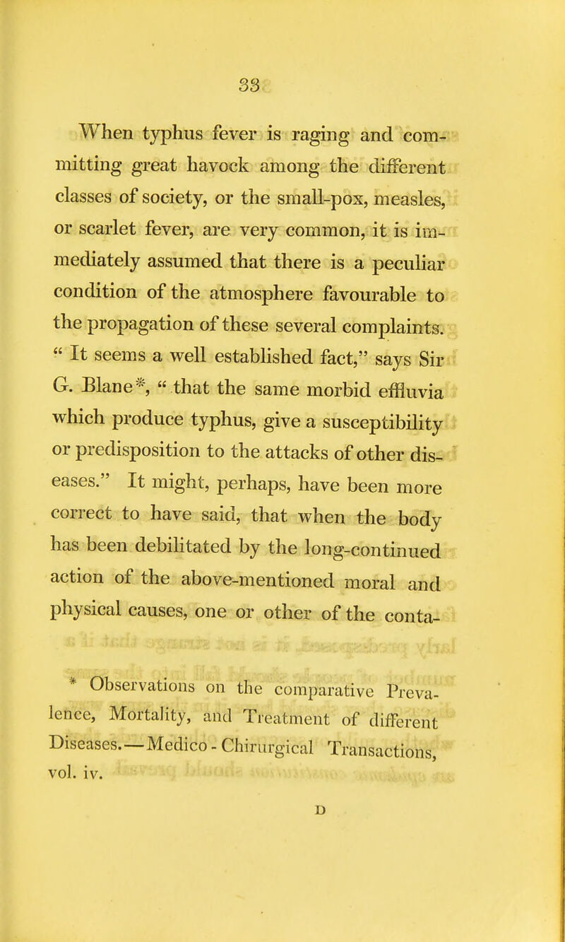 When typhus fever is raging and com- mitting great havock among the different classes of society, or the small-pox, measles, or scarlet fever, are very common, it is im- mediately assumed that there is a peculiar condition of the atmosphere favourable to the propagation of these several complaints.  It seems a well established fact, says Sir G. Elane*  that the same morbid effluvia which produce typhus, give a susceptibility or predisposition to the attacks of other dis- eases. It might, perhaps, have been more correct to have said, that when the body has been debilitated by the long-continued action of the above-mentioned moral and physical causes, one or other of the conta- * Observations on the comparative Preva- lence, Mortality, and Treatment of different Diseases.—Medico - Chirurgical Transactions, vol. iv. D