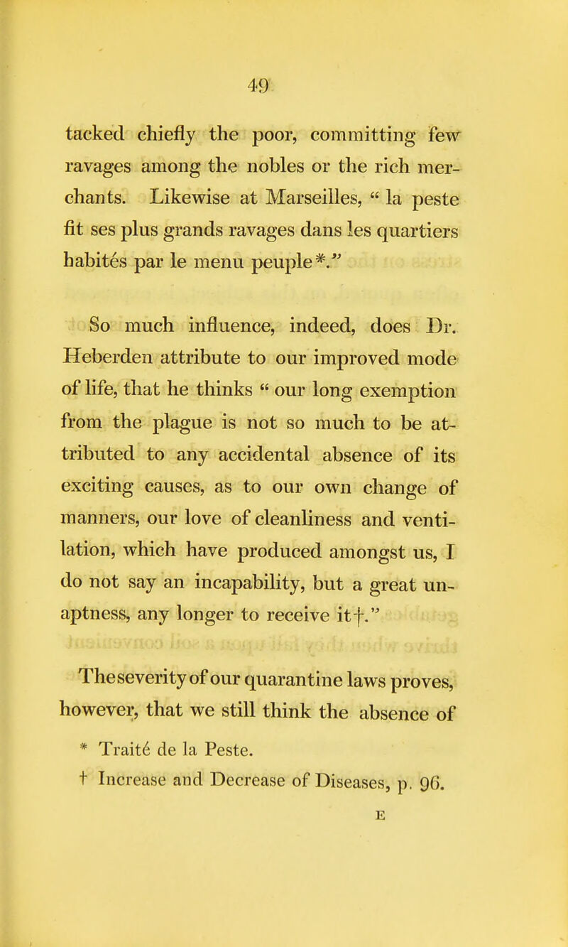 tacked chiefly the poor, committing Few ravages among the nobles or the rich mer- chants. Likewise at Marseilles,  la peste fit ses plus grands ravages dans les quartiers babites par le menu peuple*/' So much influence, indeed, does Dr. Heberden attribute to our improved mode of life, that he thinks  our long exemption from the plague is not so much to be at- tributed to any accidental absence of its exciting causes, as to our own change of manners, our love of cleanliness and venti- lation, which have produced amongst us, I do not say an incapability, but a great un- aptness, any longer to receive itf. Theseverity of our quarantine laws proves, however, that we still think the absence of * Trait6 de la Peste. t Increase and Decrease of Diseases, p. 90. E