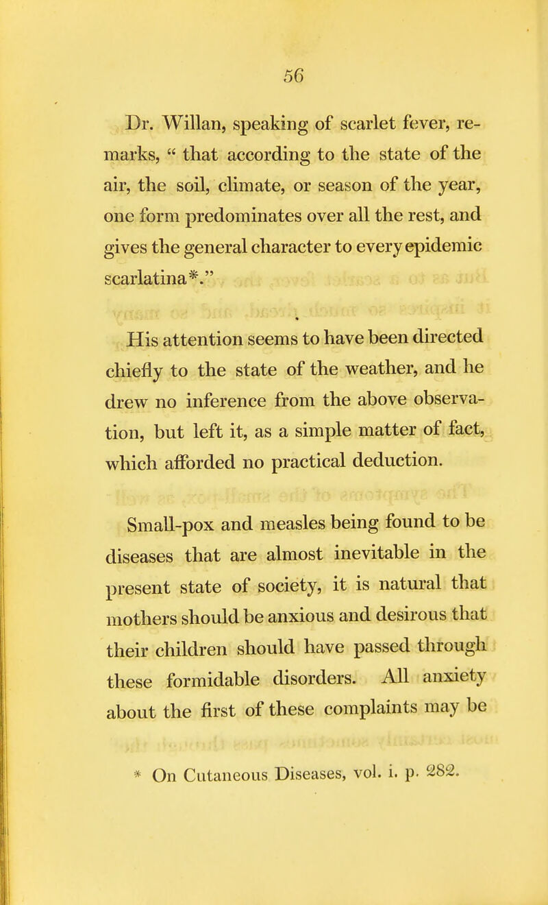 Dr. Willan, speaking of scarlet fever, re- marks,  that according to the state of the air, the soil, climate, or season of the year, one form predominates over all the rest, and gives the general character to every epidemic scarlatina*. His attention seems to have been directed chiefly to the state of the weather, and he drew no inference from the above observa- tion, but left it, as a simple matter of fact, which afforded no practical deduction. Small-pox and measles being found to be diseases that are almost inevitable in the present state of society, it is natural that mothers should be anxious and desirous that their children should have passed through these formidable disorders. All anxiety about the first of these complaints may be * On Cutaneous Diseases, vol. i. p. 282.