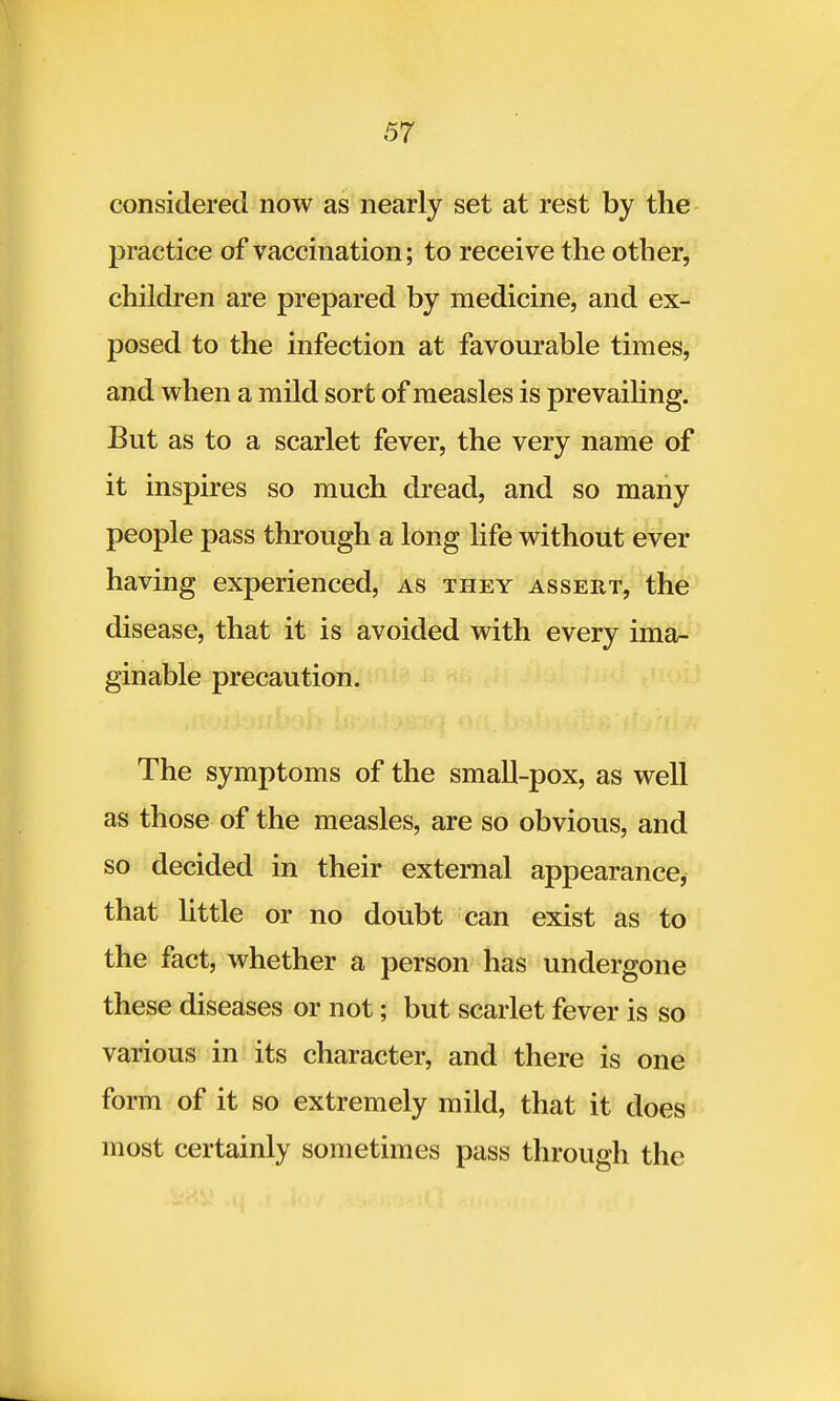 considered now as nearly set at rest by the practice of vaccination; to receive the other, children are prepared by medicine, and ex- posed to the infection at favourable times, and when a mild sort of measles is prevailing. But as to a scarlet fever, the very name of it inspires so much dread, and so many people pass through a long life without ever having experienced, as they assert, the disease, that it is avoided with every ima- ginable precaution. The symptoms of the small-pox, as well as those of the measles, are so obvious, and so decided in their external appearance, that little or no doubt can exist as to the fact, whether a person has undergone these diseases or not; but scarlet fever is so various in its character, and there is one form of it so extremely mild, that it does most certainly sometimes pass through the