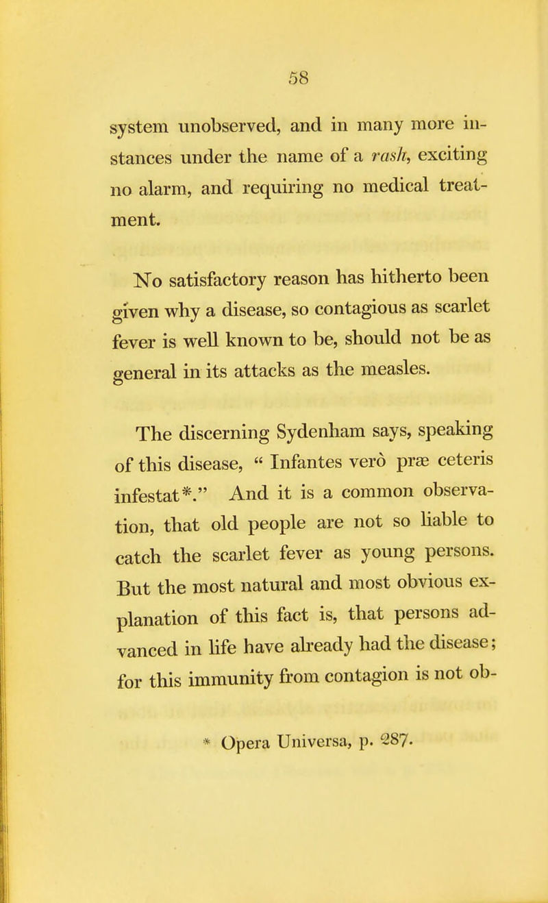 system unobserved, and in many more in- stances under the name of a rash, exciting no alarm, and requiring no medical treat- ment. No satisfactory reason has hitherto been given why a disease, so contagious as scarlet fever is well known to be, should not be as general in its attacks as the measles. The discerning Sydenham says, speaking of this disease,  Infantes verd prae ceteris infestat*. And it is a common observa- tion, that old people are not so liable to catch the scarlet fever as young persons. But the most natural and most obvious ex- planation of this fact is, that persons ad- vanced in life have already had the disease; for this immunity from contagion is not ob- * Opera Universa, p. 287.