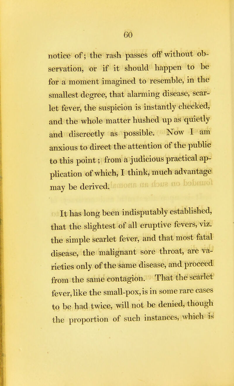 notice of; the rash passes off without ob- servation, or if it should happen to be for a moment imagined to resemble, in the smallest degree, that alarming disease, scar- let fever, the suspicion is instantly checked, and the whole matter hushed up as quietly and discreetly as possible. Now I am anxious to direct the attention of the public to this point; from a judicious practical ap- plication of which, I think, much advantage may be derived. It has long been indisputably established, that the slightest of all eruptive fevers, viz. the simple scarlet fever, and that most fatal disease, the malignant sore throat, are va- rieties only of the same disease, and proceed from the same contagion. That the scarlet fever, like the small-pox, is in some rare cases to be had twice, will not be denied, though the proportion of such instances, which is