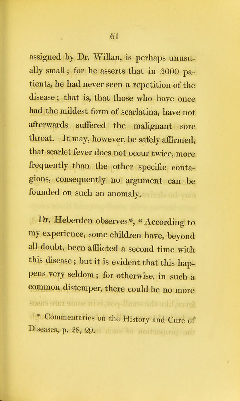 assigned by Dr. Willan, is perhaps unusu- ally small; for he asserts that in 2000 pa- tients, he had never seen a repetition of the disease; that is, that those who have once had the mildest form of scarlatina, have not afterwards suffered the malignant sore throat. It may, however, be safely affirmed, that scarlet fever does not occur twice, more frequently than the other specific conta- gions, consequently no argument can be founded on such an anomaly. Dr. Heberden observes* According to my experience, some children have, beyond all doubt, been afflicted a second time with this disease; but it is evident that this hap- pens very seldom; for otherwise, in such a common distemper, there could be no more * Commentaries on the History and Cure of Diseases, p. 28, 29.