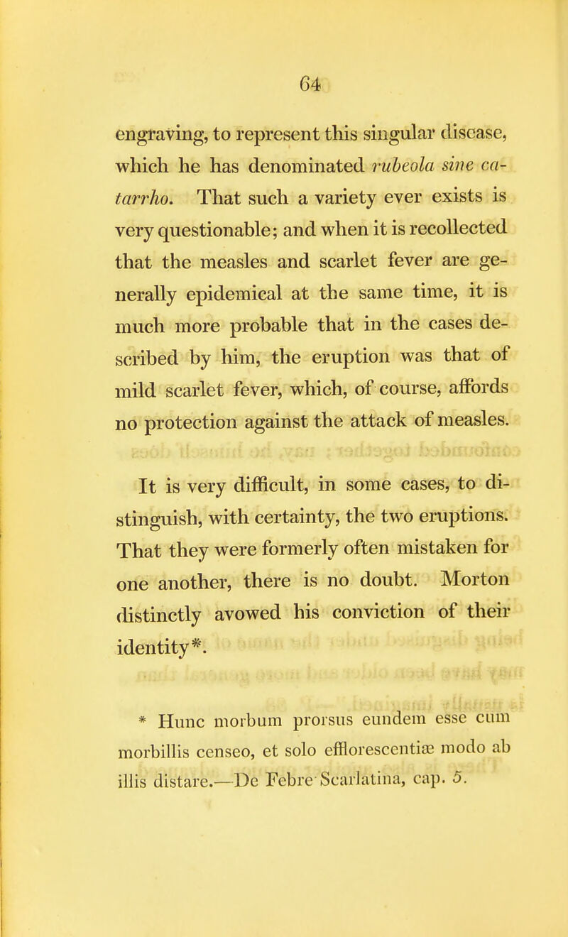 G4 engraving, to represent this singular disease, which he has denominated rubeola sine ca- tarrho. That such a variety ever exists is very questionable; and when it is recollected that the measles and scarlet fever are ge- nerally epidemical at the same time, it is much more probable that in the cases de- scribed by him, the eruption was that of mild scarlet fever, which, of course, affords no protection against the attack of measles. It is very difficult, in some cases, to di- stinguish, with certainty, the two eruptions. That they were formerly often mistaken for one another, there is no doubt. Morton distinctly avowed his conviction of their identity*. * Hunc morbum prorsus eundem esse cum morbillis censeo, et solo efnorescentias modo ab illis distare.— De Febre Scarlatina, cap. 5.