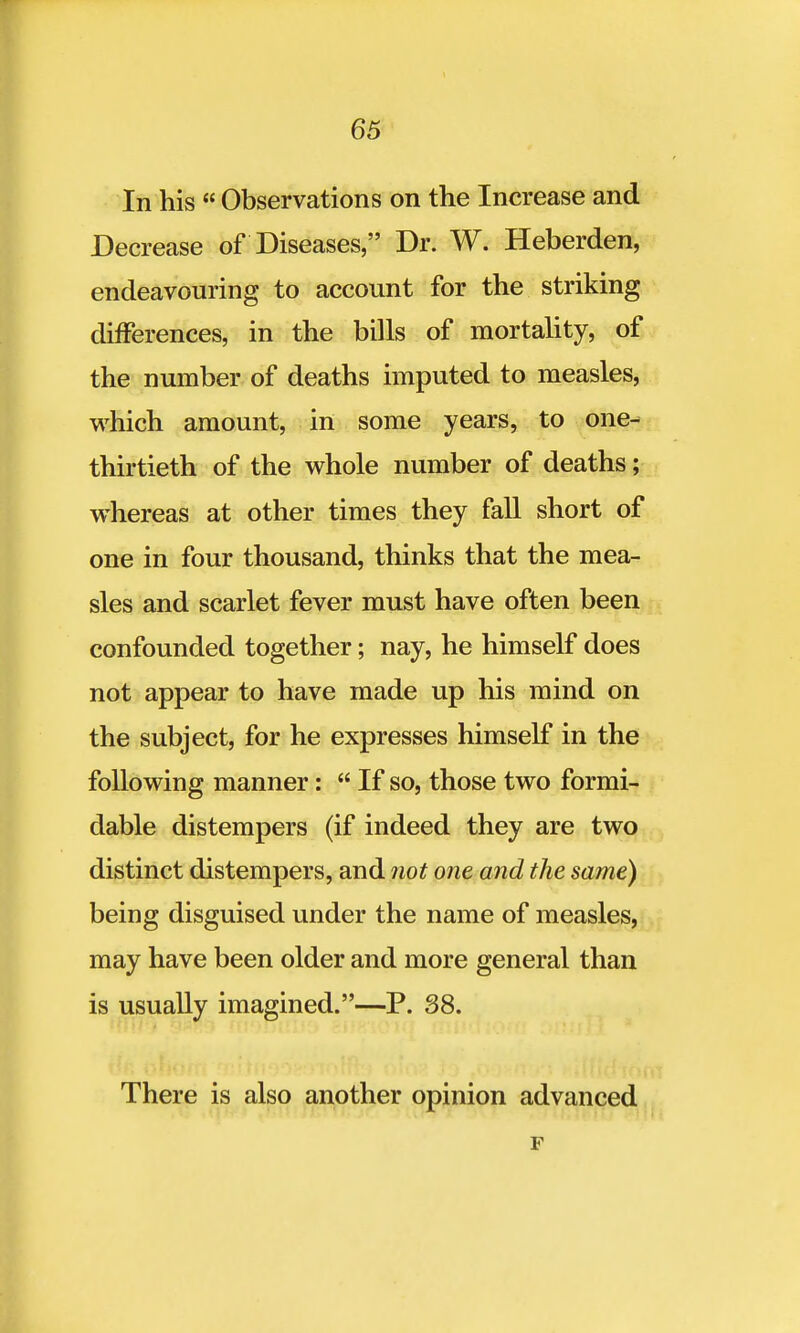 In his  Observations on the Increase and Decrease of Diseases, Dr. W. Heberden, endeavouring to account for the striking differences, in the bills of mortality, of the number of deaths imputed to measles, which amount, in some years, to one- thirtieth of the whole number of deaths; whereas at other times they fall short of one in four thousand, thinks that the mea- sles and scarlet fever must have often been confounded together; nay, he himself does not appear to have made up his mind on the subject, for he expresses himself in the following manner:  If so, those two formi- dable distempers (if indeed they are two distinct distempers, and not one and the same) being disguised under the name of measles, may have been older and more general than is usually imagined.—P. 38. There is also another opinion advanced F