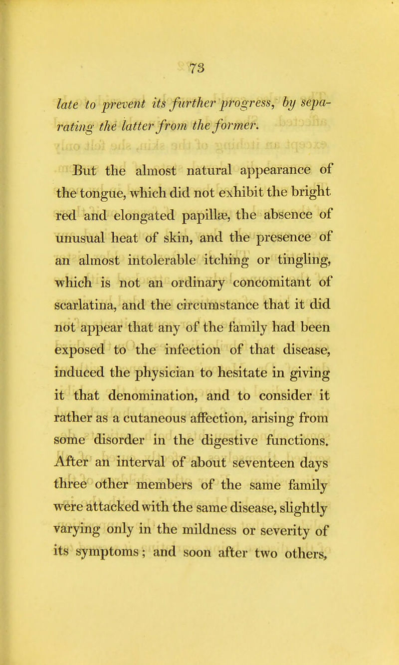 late to prevent its further progress, by sepa- rating the latter from the former. But the almost natural appearance of the tongue, which did not exhibit the bright red and elongated papilla?, the absence of unusual heat of skin, and the presence of an almost intolerable itching or tingling, which is not an ordinary concomitant of scarlatina, and the circumstance that it did not appear that any of the family had been exposed to the infection of that disease, induced the physician to hesitate in giving it that denomination, and to consider it rather as a cutaneous affection, arising from some disorder in the digestive functions. After an interval of about seventeen days three other members of the same family were attacked with the same disease, slightly varying only in the mildness or severity of its symptoms; and soon after two others,