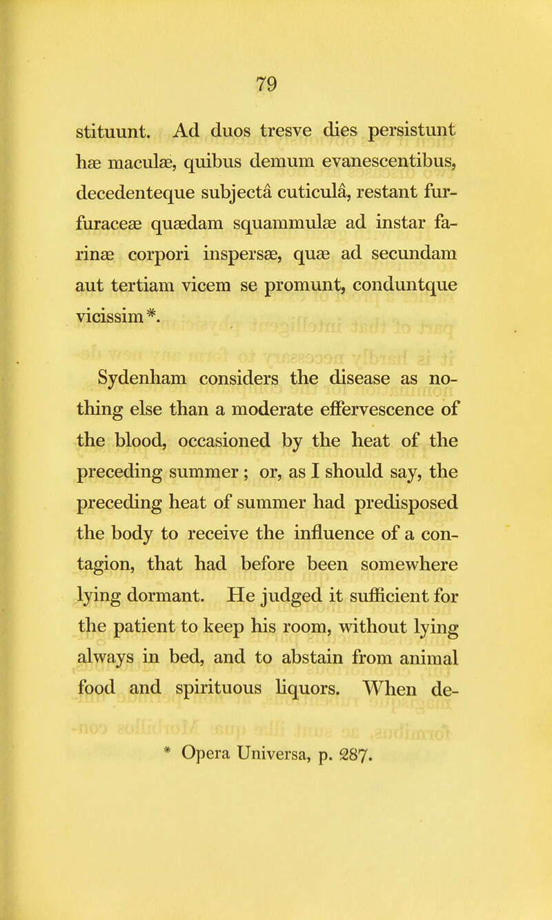 stituunt. Ad duos tresve dies persistant hae macula?, quibus demum evanescentibus, decedenteque subjecta cuticula, restant fur- furaceae quaedam squammulae ad instar fa- rina) corpori inspersae, quae ad secundam aut tertiam vicem se promunt, conduntque vicissim #. Sydenham considers the disease as no- thing else than a moderate effervescence of the blood, occasioned by the heat of the preceding summer ; or, as I should say, the preceding heat of summer had predisposed the body to receive the influence of a con- tagion, that had before been somewhere lying dormant. He judged it sufficient for the patient to keep his room, without lying always in bed, and to abstain from animal food and spirituous liquors. When de- * Opera Universa, p. 287.