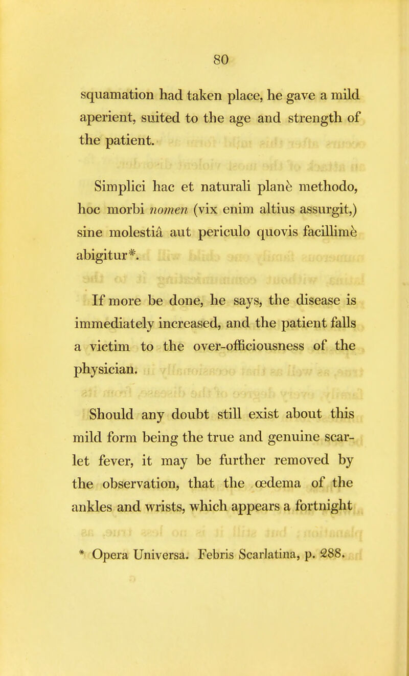 squamation had taken place, he gave a mild aperient, suited to the age and strength of the patient. Simplici hac et naturali plane methodo, hoc morbi nomen (vix enim altius assurgit,) sine molestia aut periculo quovis facillime abigitur*. If more be done, he says, the disease is immediately increased, and the patient falls a victim to the over-officiousness of the physician. Should any doubt still exist about this mild form being the true and genuine scar- let fever, it may be further removed by the observation, that the oedema of the ankles and wrists, which appears a fortnight * Opera Universa. Febris Scarlatina, p. 288.