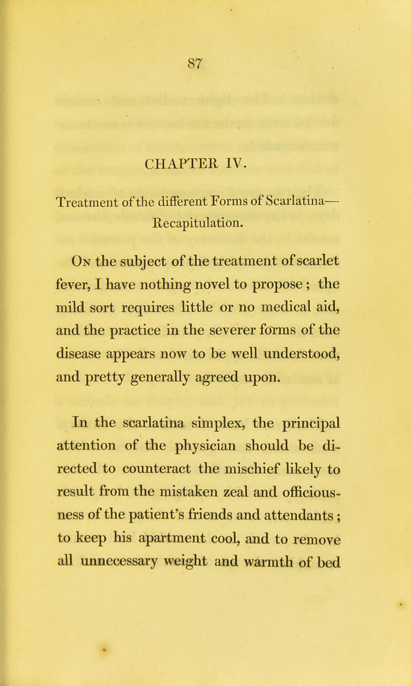 CHAPTER IV. Treatment of the different Forms of Scarlatina— Recapitulation. On the subject of the treatment of scarlet fever, I have nothing novel to propose ; the mild sort requires little or no medical aid, and the practice in the severer forms of the disease appears now to be well understood, and pretty generally agreed upon. In the scarlatina, simplex, the principal attention of the physician should be di- rected to counteract the mischief likely to result from the mistaken zeal and officious - ness of the patient's friends and attendants; to keep his apartment cool, and to remove all unnecessary weight and warmth of bed