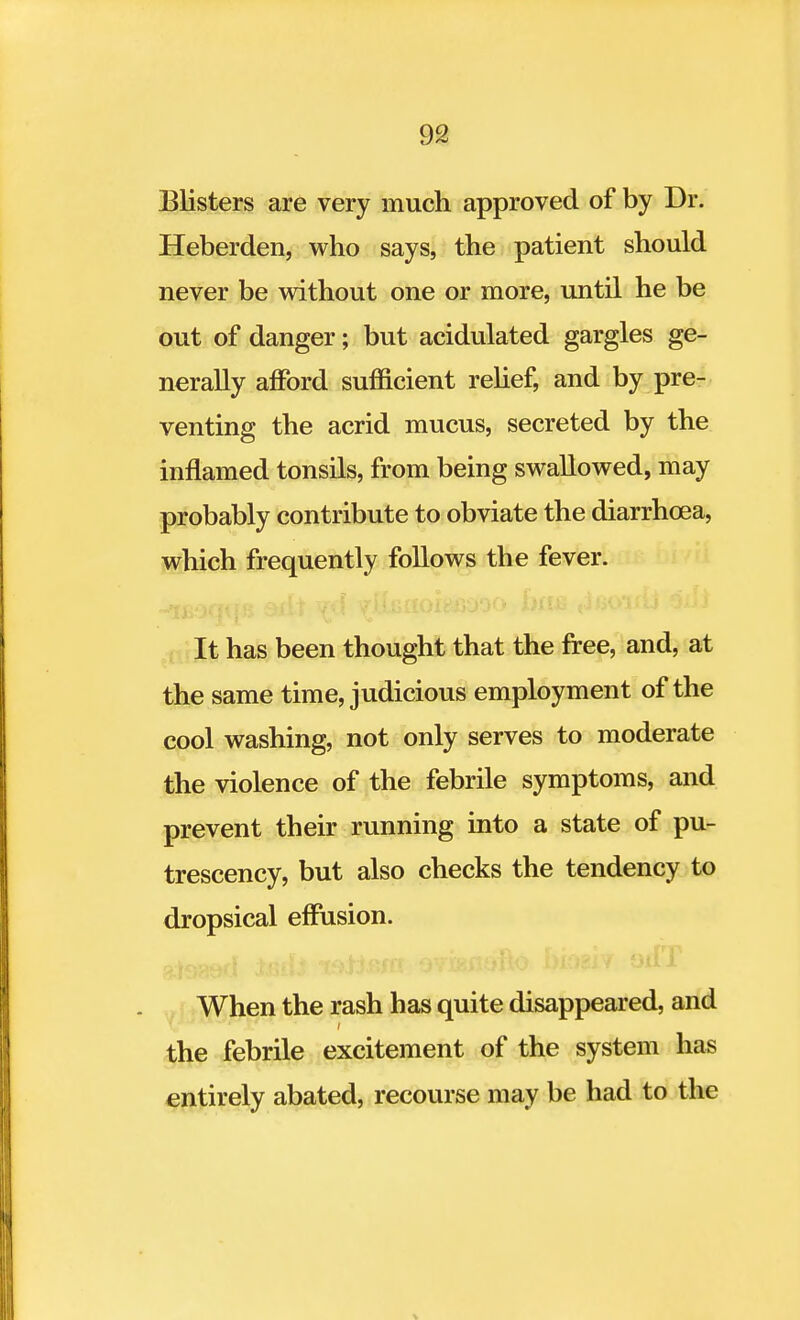 Blisters are very much approved of by Dr. Heberden, who says, the patient should never be without one or more, until he be out of danger; but acidulated gargles ge- nerally afford sufficient relief, and by pre- venting the acrid mucus, secreted by the inflamed tonsils, from being swallowed, may probably contribute to obviate the diarrhoea, which frequently follows the fever. ■ It has been thought that the free, and, at the same time, judicious employment of the cool washing, not only serves to moderate the violence of the febrile symptoms, and prevent their running into a state of pu- trescency, but also checks the tendency to dropsical effusion. When the rash has quite disappeared, and the febrile excitement of the system has entirely abated, recourse may be had to the