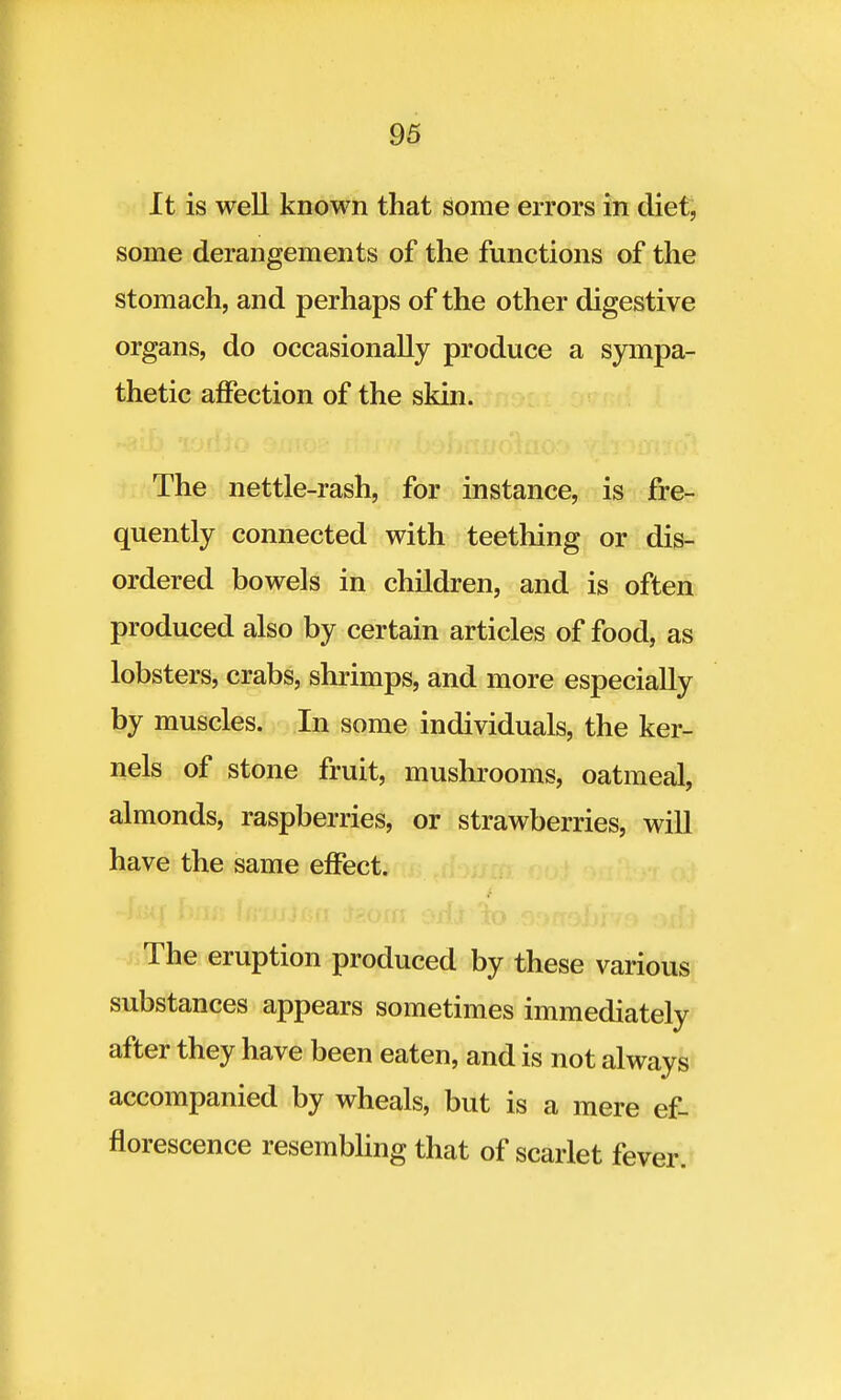 It is well known that some errors in diet, some derangements of the functions of the stomach, and perhaps of the other digestive organs, do occasionally produce a sympa- thetic affection of the skin. The nettle-rash, for instance, is fre- quently connected with teething or dis- ordered bowels in children, and is often produced also by certain articles of food, as lobsters, crabs, shrimps, and more especially by muscles. In some individuals, the ker- nels of stone fruit, mushrooms, oatmeal, almonds, raspberries, or strawberries, will have the same effect. The eruption produced by these various substances appears sometimes immediately after they have been eaten, and is not always accompanied by wheals, but is a mere ef- florescence resembling that of scarlet fever.