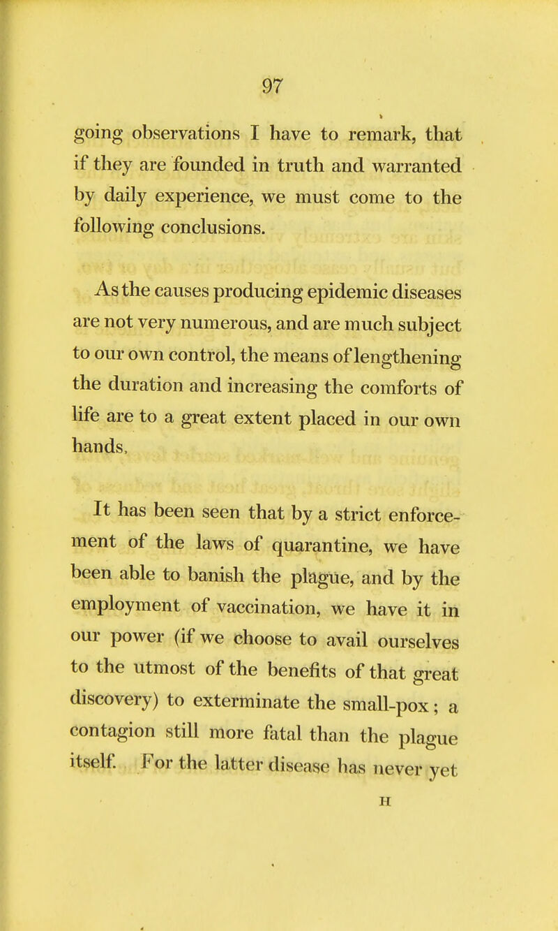 going observations I have to remark, that if they are founded in truth and warranted by daily experience, we must come to the following conclusions. As the causes producing epidemic diseases are not very numerous, and are much subject to our own control, the means of lengthening the duration and increasing the comforts of life are to a great extent placed in our own hands, It has been seen that by a strict enforce- ment of the laws of quarantine, we have been able to banish the plague, and by the employment of vaccination, we have it in our power (if we choose to avail ourselves to the utmost of the benefits of that great discovery) to exterminate the small-pox; a contagion still more fatal than the plague itself. For the latter disease has never yet H