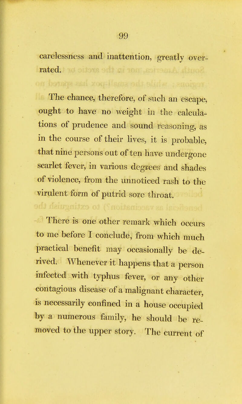 carelessness and inattention, greatly over- rated. The chance, therefore, of such an escape, ought to have no weight in the calcula- tions of prudence and sound reasoning, as in the course of their lives, it is probable, that nine persons out of ten have undergone scarlet fever, in various degrees and shades of violence, from the unnoticed rash to the virulent form of putrid sore throat. There is one other remark which occurs to me before I conclude, from which much practical benefit may occasionally be de- rived. Whenever it happens that a person infected with typhus fever, or any other contagious disease of a malignant character, is necessarily confined in a house occupied by a numerous family, he should be re- moved to the upper story. The current of