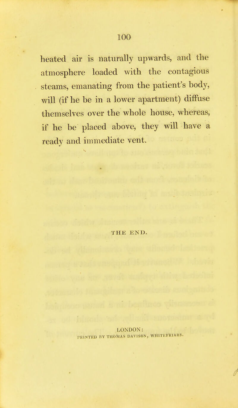 heated air is naturally upwards, and the atmosphere loaded with the contagious steams, emanating from the patient's body, will (if he be in a lower apartment) diffuse themselves over the whole house, whereas, if he be placed above, they will have a ready and immediate vent. THE END. LONDON: [•HINTED 1IY THOMAS DAVISON, WHIT1.FRIAHS.
