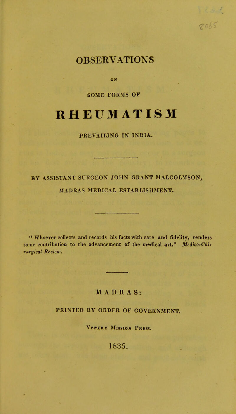 OBSERVATIONS ON SOME FORMS OF RHEUMATISM PREVAILING IN INDIA. BY ASSISTANT SURGEON JOHN GRANT MALCOLMSON, MADRAS MEDICAL ESTABLISHMENT.  Whoever collects and records his facts with care and fidelity, renders some contribatioa to the advancement of the medical art. Medico-Chi' rurgical Review. MADRAS: PRINTED BY ORDER OF GOVERNMENT. Vepery MiifiioN Press. 1835.
