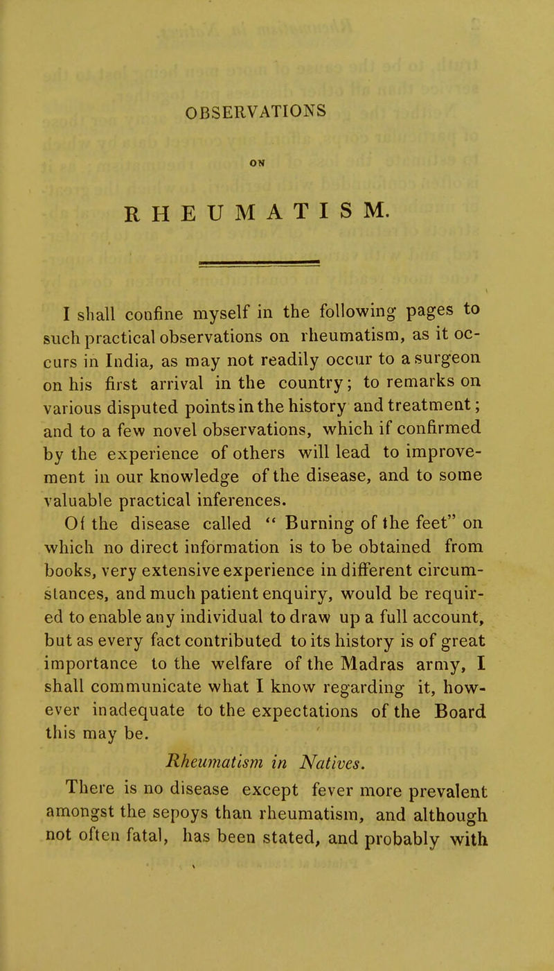 ON RHEUMATISM. I shall confine myself in the following pages to such practical observations on rheumatism, as it oc- curs in India, as may not readily occur to a surgeon on his first arrival in the country; to remarks on various disputed points in the history and treatment; and to a few novel observations, which if confirmed by the experience of others will lead to improve- ment in our knowledge of the disease, and to some valuable practical inferences. 0{ the disease called ** Burning of the feet on which no direct information is to be obtained from books, very extensive experience indifferent circum- stances, and much patient enquiry, would be requir- ed to enable any individual to draw up a full account, but as every fact contributed to its history is of great importance to the welfare of the Madras army, I shall communicate what I know regarding it, how- ever inadequate to the expectations of the Board this may be. Rheumatism in Natives. There is no disease except fever more prevalent amongst the sepoys than rheumatism, and although not often fatal, has been stated, and probably with