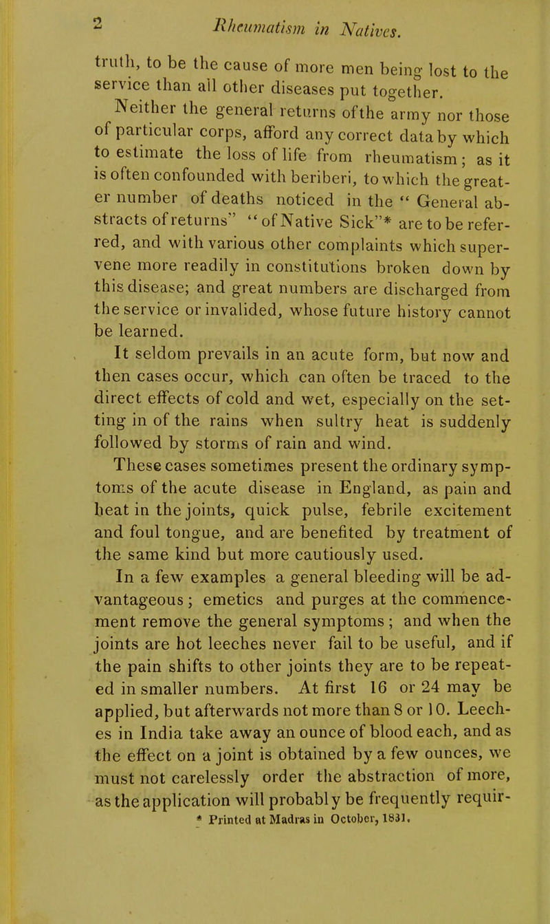 trutli, to be the cause of more men being lost to the service than all otiier diseases put together. Neither the general returns of the army nor those of particular corps, afford any correct data by which to estimate the loss of life from rheumatism; as it is often confounded with beriberi, to which the great- er number of deaths noticed in the  General ab- stracts of returns of Native Sick* are to be refer- red, and with various other complaints which super- vene more readily in constitutions broken down by this disease; and great numbers are discharged from the service or invalided, whose future history cannot be learned. It seldom prevails in an acute form, but now and then cases occur, which can often be traced to the direct effects of cold and wet, especially on the set- ting in of the rains when sultry heat is suddenly followed by storms of rain and wind. These cases sometimes present the ordinary symp- toms of the acute disease in England, as pain and beat in the joints, quick pulse, febrile excitement and foul tongue, and are benefited by treatment of the same kind but more cautiously used. In a few examples a general bleeding will be ad- vantageous ; emetics and purges at the commence- ment remove the general symptoms ; and when the joints are hot leeches never fail to be useful, and if the pain shifts to other joints they are to be repeat- ed in smaller numbers. At first 16 or 24 may be applied, but afterwards not more than 8 or 10. Leech- es in India take away an ounce of blood each, and as the effect on a joint is obtained by a few ounces, we must not carelessly order the abstraction of more, as the application will probably be frequently requir- * Printed at Madras in October, 1831.