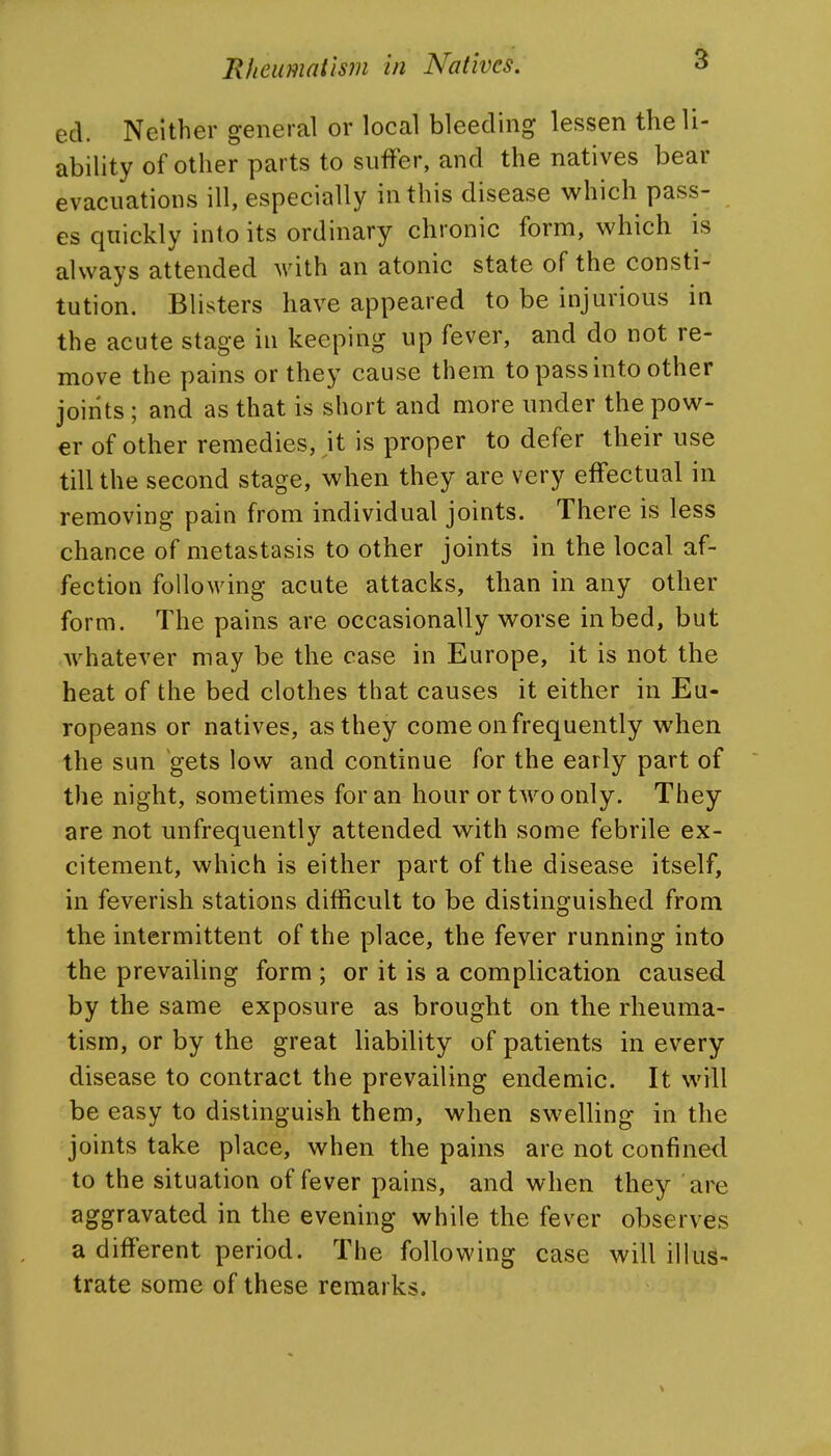 ed. Neither general or local bleeding lessen the li- ability of other parts to suffer, and the natives bear evacuations ill, especially in this disease which pass- es quickly into its ordinary chronic form, which is always attended with an atonic state of the consti- tution. Blisters have appeared to be injurious in the acute stage in keeping up fever, and do not re- move the pains or they cause them to pass into other joirits ; and as that is short and more under the pow- er of other remedies, it is proper to defer their use till the second stage, when they are very effectual in removing pain from individual joints. There is less chance of metastasis to other joints in the local af- fection following acute attacks, than in any other form. The pains are occasionally worse in bed, but whatever may be the case in Europe, it is not the heat of the bed clothes that causes it either in Eu- ropeans or natives, as they come on frequently when the sun gets low and continue for the early part of the night, sometimes for an hour or tAvo only. They are not unfrequently attended with some febrile ex- citement, which is either part of the disease itself, in feverish stations difficult to be distinguished from the intermittent of the place, the fever running into the prevailing form ; or it is a complication caused by the same exposure as brought on the rheuma- tism, or by the great liability of patients in every disease to contract the prevailing endemic. It will be easy to distinguish them, when swelling in the joints take place, when the pains are not confined to the situation of fever pains, and when they are aggravated in the evening while the fever observes a different period. The following case will illus- trate some of these remarks.