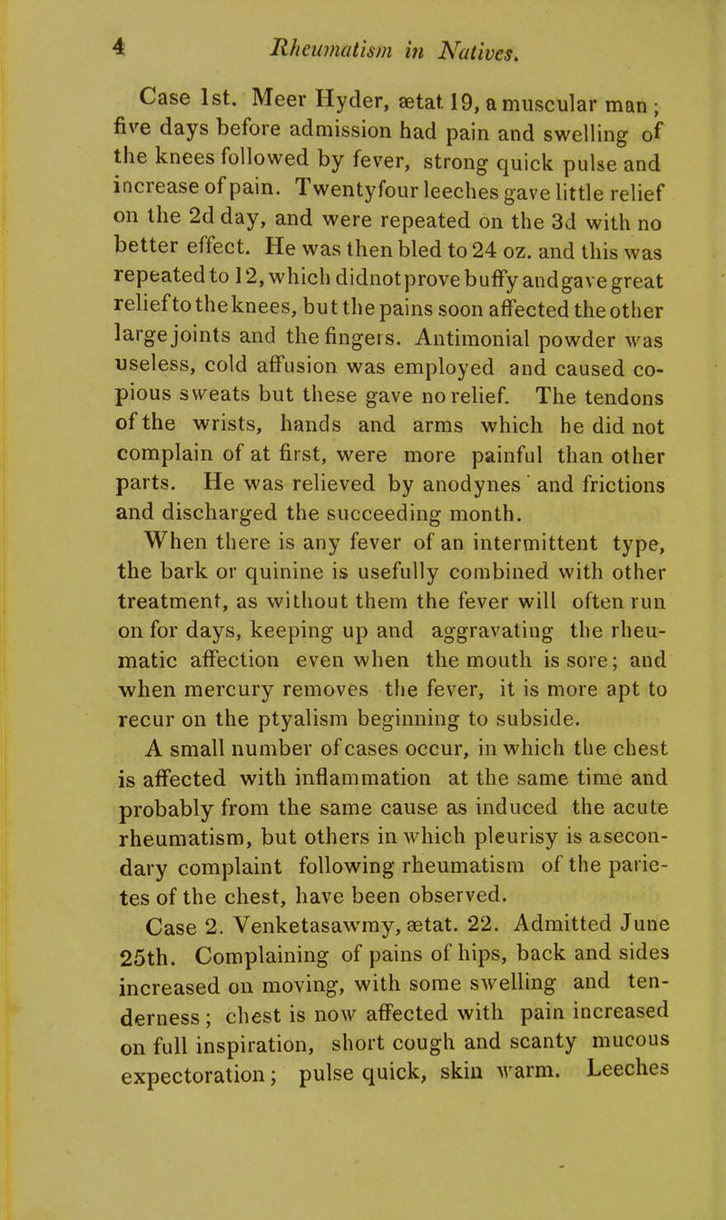 Case 1st. Meer Hyder, aetat 19, a muscular man ; five days before admission had pain and swelling of the knees followed by fever, strong quick pulse and increase of pain. Twentyfour leeches gave little relief on the 2d day, and were repeated on the 3d with no better effect. He was then bled to 24 oz. and this was repeated to 12, which didnot prove buffy and gave great relieftotheknees, but the pains soon affected the other large joints and the fingers. Antimonial powder was useless, cold aff'usion was employed and caused co- pious sweats but these gave no relief. The tendons of the wrists, hands and arms which he did not complain of at first, were more painful than other parts. He was relieved by anodynes  and frictions and discharged the succeeding month. When there is any fever of an intermittent type, the bark or quinine is usefully combined with other treatment, as without them the fever will often run on for days, keeping up and aggravating the rheu- matic affection even when the mouth is sore; and when mercury removes the fever, it is more apt to recur on the ptyalism beginning to subside. A small number of cases occur, in which the chest is affected with inflammation at the same time and probably from the same cause as induced the acute rheumatism, but others in which pleurisy is asecon- dary complaint following rheumatism of the parie- tes of the chest, have been observed. Case 2. Venketasawmy, aetat. 22. Admitted June 25th. Complaining of pains of hips, back and sides increased on moving, with some swelling and ten- derness ; chest is now affected with pain increased on full inspiration, short cough and scanty mucous expectoration; pulse quick, skin warm. Leeches