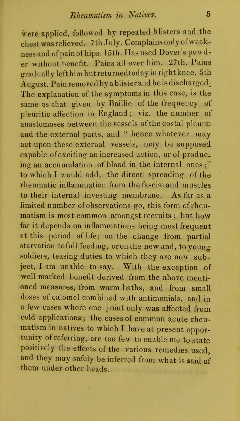were applied, followed by repeated blisters and the chest was relieved. 7th July. Complains only of weak- ness and of pain of hips. 15th. Has used Dover's powd- er without benefit. Pains all over him. 27th. Pains gradually left him butreturnedtoday in rightknee. 5th August. Painremovedbyablisterandheisdischarged. The explanation of the symptoms in this case, is the same as that given by Baillie of the frequency of pleuritic affection in England ; viz. the number of anastomoses between the vessels of the costal pleurae and the external parts, and  hence whatever may act upon these external vessels, may be supposed capable of exciting an increased action, or of produc- ing an accumulation of blood in the internal ones; to which I would add, the direct spreading of the rheumatic inflammation from the fasciae and muscles to their internal investing membrane. As far as a limited number of observations go, this form of rheu- matism is most common amongst recruits ; but how far it depends on inflammations being most frequent at this period of life; on the change from partial starvation tofuU feeding, oronthe new and, to young soldiers, teasing duties to which they are now sub- ject, I am unable to say. With the exception of well marked benefit derived from the above menti- oned measures, from warm baths, and from small doses of calomel combined with antimonials, and in a few cases where one j oint only was affected from cold applications; the cases of common acute rheu- matism in natives to which I have at present oppor- tunity of referring, are too few to enable me to state positively the effects of the various remedies used, and they may safely be inferred from what is said of them under other heads.