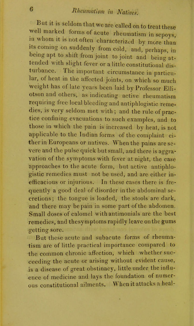 But it is seldom that we are called onto treat these well marked forms of acute rheumatism in sepoys, in whom It is not often characterized by more than Its commg on suddenly from cold, and, perhaps, in bemg apt to shift from joint to joint and being at- tended with slight fever or a little constitutionardis- turbance. The important circumstance in particu- lar, of heat in the affected joints, on which so much weight has of late years been laid by Professor Eili- otson and others, as indicating active rheumatism requiring free local bleeding and antiphlogistic reme- dies, is very seldom met with ; and the rule of prac- tice confining evacuations to such examples, and to those in which the pain is increased by heat, is not applicable to the Indian forms of the complaint ei- ther in Europeans or natives. When the pains are se- vere and the pulse quick but small, and there is aggra- vation of the symptoms with fever at night, the case approaches to the acute form, but active antiphlo- gistic remedies must not be used, and are either in- efficacious or injurious. In these cases there is fre- quently a good deal of disorder in the abdominal se- cretions; the tongue is loaded, the stools are dark, and there may be pain in some part of the abdomen. Small doses of calomel with antimonials are the best remedies, and thesymptoms rapidly leave on the gums getting sore. But these acute and subacute forms of rheuma- tism are of little practical importance compared to the common chronic affection, Avhich whether suc- ceeding the acute or arising without evident cause, is a disease of great obstinacy, little under the influ- ence of medicine and lays the foundation of numer- ous constitutional ailments. When it attacks a heal- «